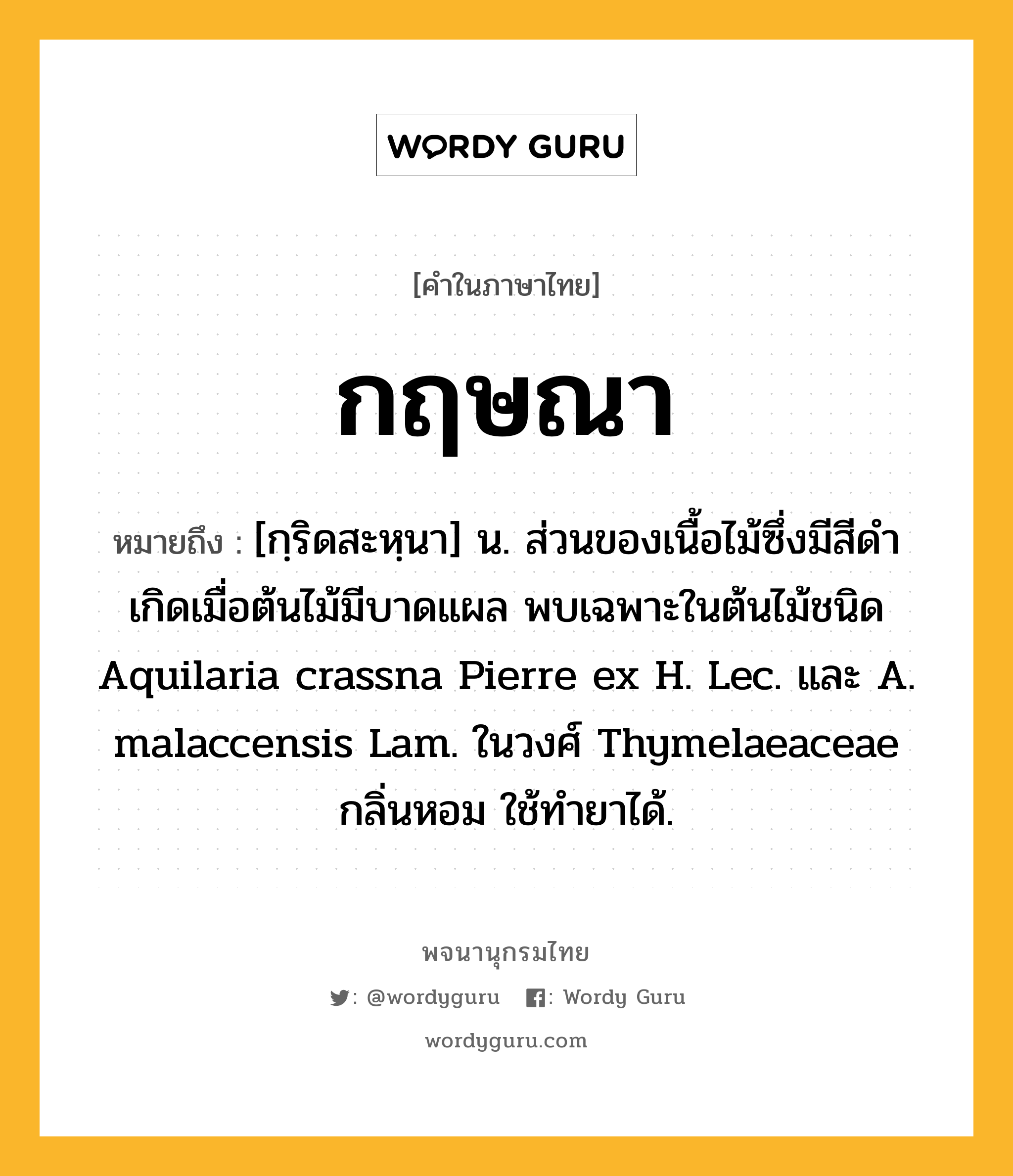 กฤษณา หมายถึงอะไร?, คำในภาษาไทย กฤษณา หมายถึง [กฺริดสะหฺนา] น. ส่วนของเนื้อไม้ซึ่งมีสีดํา เกิดเมื่อต้นไม้มีบาดแผล พบเฉพาะในต้นไม้ชนิด Aquilaria crassna Pierre ex H. Lec. และ A. malaccensis Lam. ในวงศ์ Thymelaeaceae กลิ่นหอม ใช้ทํายาได้.