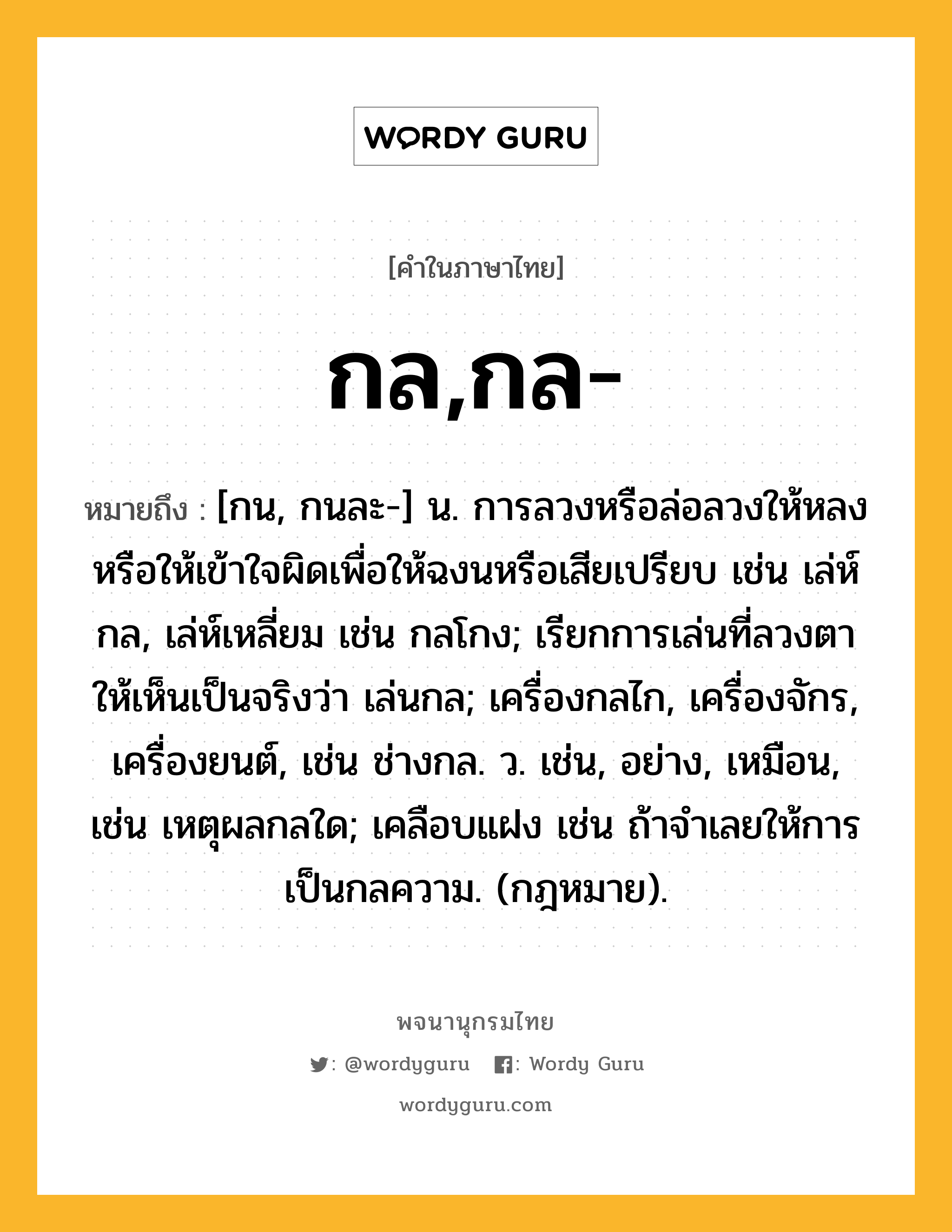 กล,กล- หมายถึงอะไร?, คำในภาษาไทย กล,กล- หมายถึง [กน, กนละ-] น. การลวงหรือล่อลวงให้หลงหรือให้เข้าใจผิดเพื่อให้ฉงนหรือเสียเปรียบ เช่น เล่ห์กล, เล่ห์เหลี่ยม เช่น กลโกง; เรียกการเล่นที่ลวงตาให้เห็นเป็นจริงว่า เล่นกล; เครื่องกลไก, เครื่องจักร, เครื่องยนต์, เช่น ช่างกล. ว. เช่น, อย่าง, เหมือน, เช่น เหตุผลกลใด; เคลือบแฝง เช่น ถ้าจําเลยให้การเป็นกลความ. (กฎหมาย).