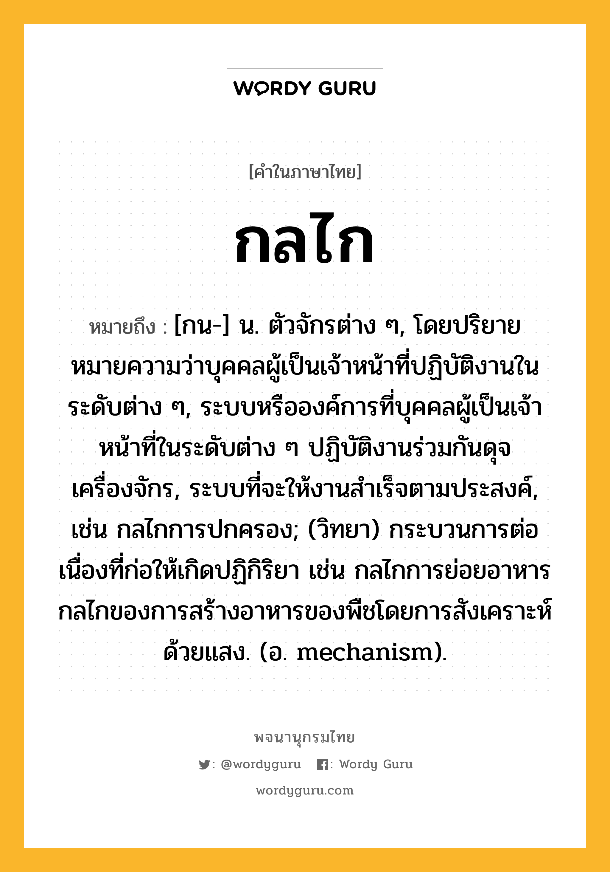 กลไก หมายถึงอะไร?, คำในภาษาไทย กลไก หมายถึง [กน-] น. ตัวจักรต่าง ๆ, โดยปริยายหมายความว่าบุคคลผู้เป็นเจ้าหน้าที่ปฏิบัติงานในระดับต่าง ๆ, ระบบหรือองค์การที่บุคคลผู้เป็นเจ้าหน้าที่ในระดับต่าง ๆ ปฏิบัติงานร่วมกันดุจเครื่องจักร, ระบบที่จะให้งานสําเร็จตามประสงค์, เช่น กลไกการปกครอง; (วิทยา) กระบวนการต่อเนื่องที่ก่อให้เกิดปฏิกิริยา เช่น กลไกการย่อยอาหาร กลไกของการสร้างอาหารของพืชโดยการสังเคราะห์ด้วยแสง. (อ. mechanism).