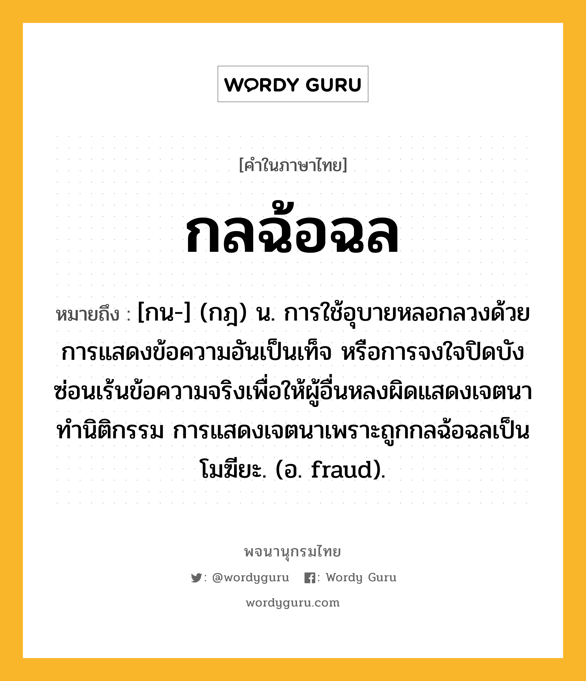 กลฉ้อฉล หมายถึงอะไร?, คำในภาษาไทย กลฉ้อฉล หมายถึง [กน-] (กฎ) น. การใช้อุบายหลอกลวงด้วยการแสดงข้อความอันเป็นเท็จ หรือการจงใจปิดบังซ่อนเร้นข้อความจริงเพื่อให้ผู้อื่นหลงผิดแสดงเจตนาทำนิติกรรม การแสดงเจตนาเพราะถูกกลฉ้อฉลเป็นโมฆียะ. (อ. fraud).