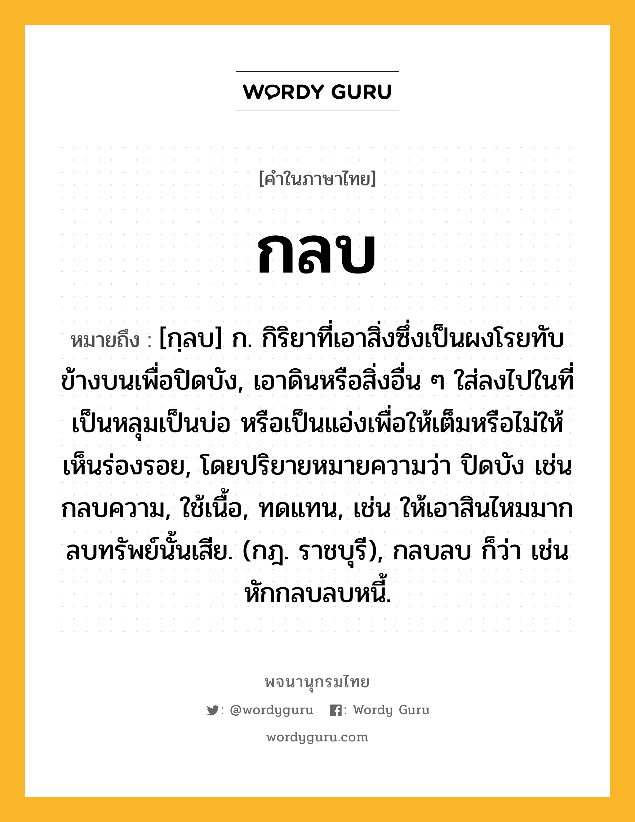 กลบ หมายถึงอะไร?, คำในภาษาไทย กลบ หมายถึง [กฺลบ] ก. กิริยาที่เอาสิ่งซึ่งเป็นผงโรยทับข้างบนเพื่อปิดบัง, เอาดินหรือสิ่งอื่น ๆ ใส่ลงไปในที่เป็นหลุมเป็นบ่อ หรือเป็นแอ่งเพื่อให้เต็มหรือไม่ให้เห็นร่องรอย, โดยปริยายหมายความว่า ปิดบัง เช่น กลบความ, ใช้เนื้อ, ทดแทน, เช่น ให้เอาสินไหมมากลบทรัพย์นั้นเสีย. (กฎ. ราชบุรี), กลบลบ ก็ว่า เช่น หักกลบลบหนี้.