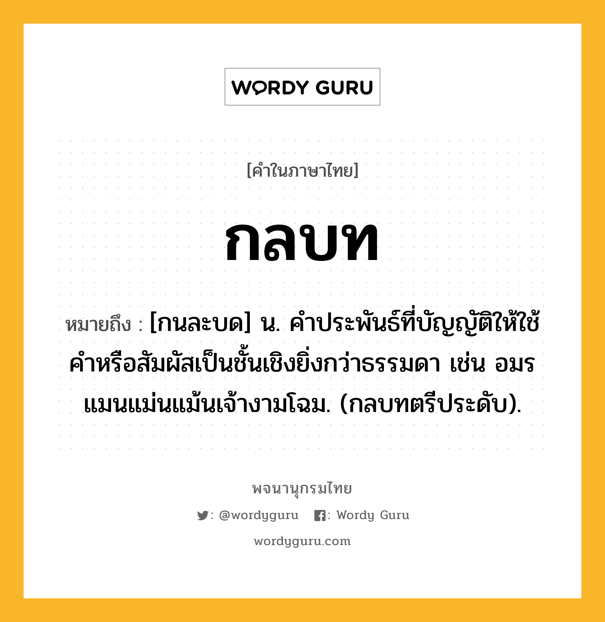 กลบท ความหมาย หมายถึงอะไร?, คำในภาษาไทย กลบท หมายถึง [กนละบด] น. คําประพันธ์ที่บัญญัติให้ใช้คําหรือสัมผัสเป็นชั้นเชิงยิ่งกว่าธรรมดา เช่น อมรแมนแม่นแม้นเจ้างามโฉม. (กลบทตรีประดับ).