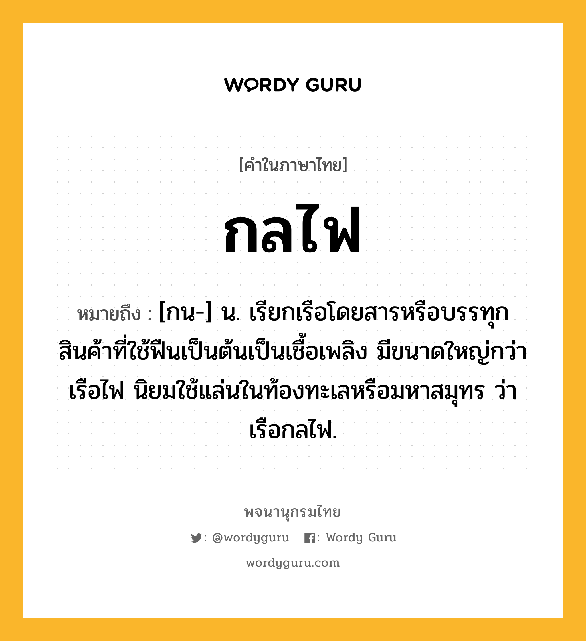 กลไฟ หมายถึงอะไร?, คำในภาษาไทย กลไฟ หมายถึง [กน-] น. เรียกเรือโดยสารหรือบรรทุกสินค้าที่ใช้ฟืนเป็นต้นเป็นเชื้อเพลิง มีขนาดใหญ่กว่าเรือไฟ นิยมใช้แล่นในท้องทะเลหรือมหาสมุทร ว่า เรือกลไฟ.