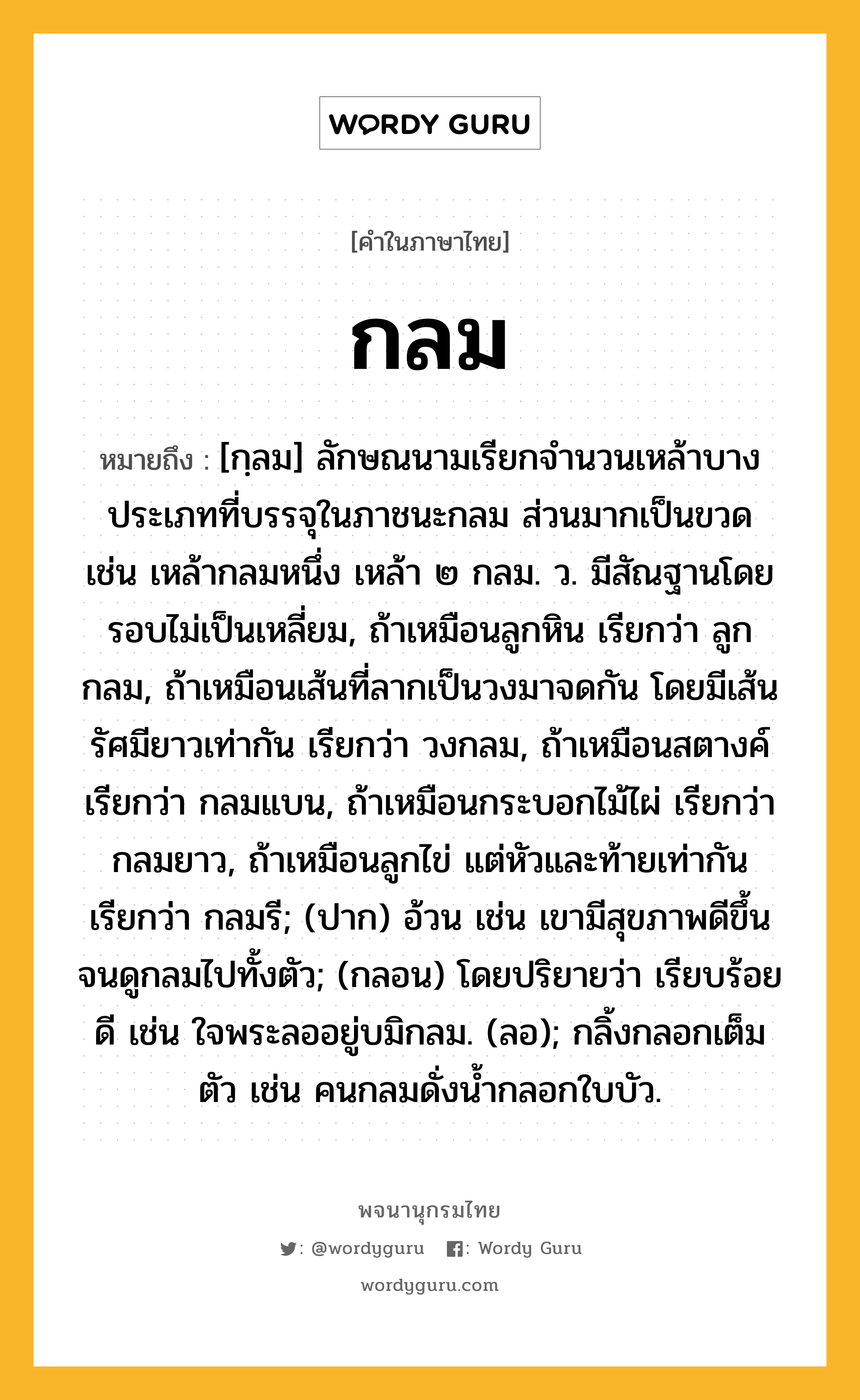 กลม หมายถึงอะไร?, คำในภาษาไทย กลม หมายถึง [กฺลม] ลักษณนามเรียกจํานวนเหล้าบางประเภทที่บรรจุในภาชนะกลม ส่วนมากเป็นขวด เช่น เหล้ากลมหนึ่ง เหล้า ๒ กลม. ว. มีสัณฐานโดยรอบไม่เป็นเหลี่ยม, ถ้าเหมือนลูกหิน เรียกว่า ลูกกลม, ถ้าเหมือนเส้นที่ลากเป็นวงมาจดกัน โดยมีเส้นรัศมียาวเท่ากัน เรียกว่า วงกลม, ถ้าเหมือนสตางค์ เรียกว่า กลมแบน, ถ้าเหมือนกระบอกไม้ไผ่ เรียกว่า กลมยาว, ถ้าเหมือนลูกไข่ แต่หัวและท้ายเท่ากัน เรียกว่า กลมรี; (ปาก) อ้วน เช่น เขามีสุขภาพดีขึ้นจนดูกลมไปทั้งตัว; (กลอน) โดยปริยายว่า เรียบร้อยดี เช่น ใจพระลออยู่บมิกลม. (ลอ); กลิ้งกลอกเต็มตัว เช่น คนกลมดั่งน้ำกลอกใบบัว.