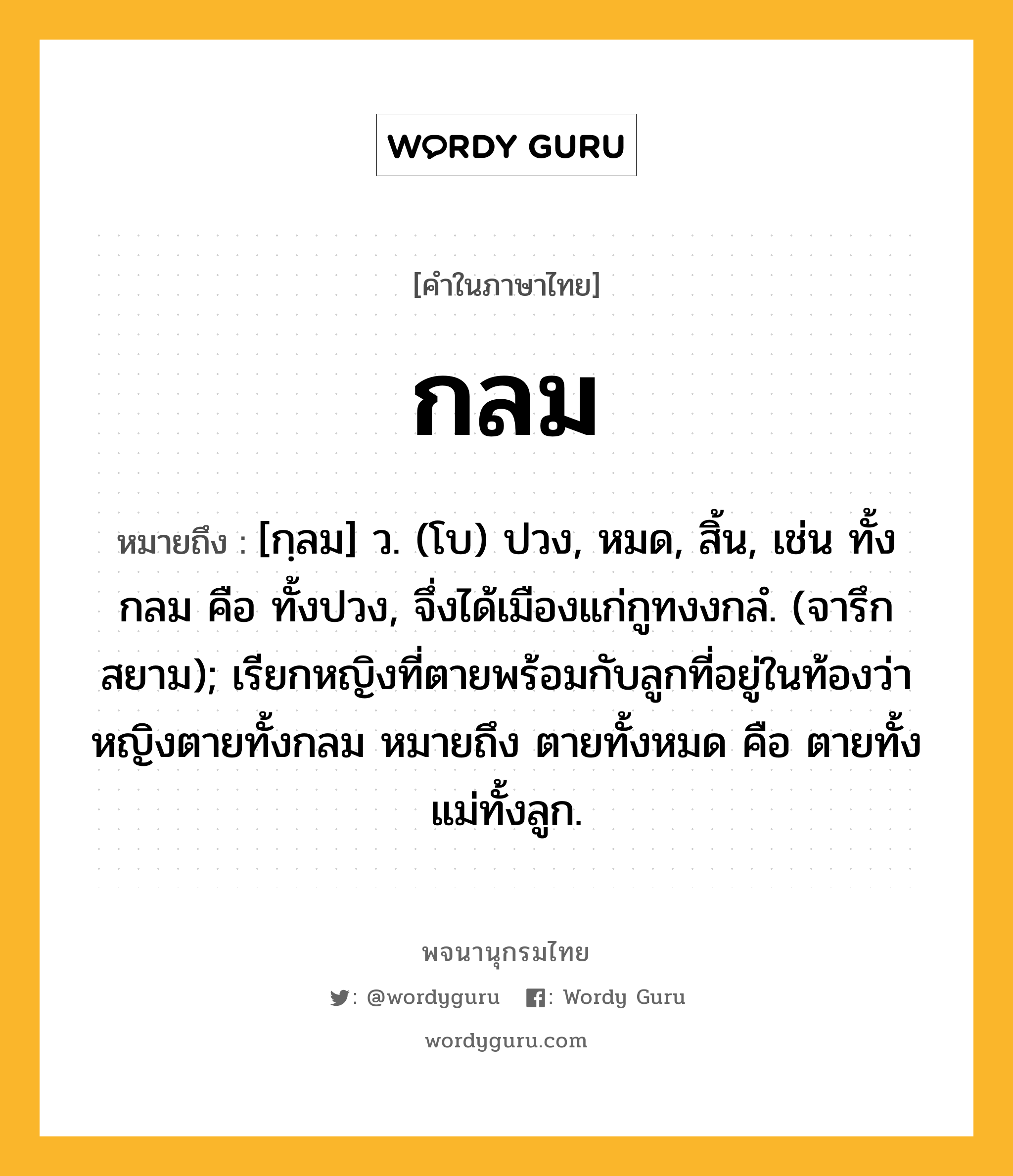 กลม หมายถึงอะไร?, คำในภาษาไทย กลม หมายถึง [กฺลม] ว. (โบ) ปวง, หมด, สิ้น, เช่น ทั้งกลม คือ ทั้งปวง, จึ่งได้เมืองแก่กูทงงกลํ. (จารึกสยาม); เรียกหญิงที่ตายพร้อมกับลูกที่อยู่ในท้องว่า หญิงตายทั้งกลม หมายถึง ตายทั้งหมด คือ ตายทั้งแม่ทั้งลูก.