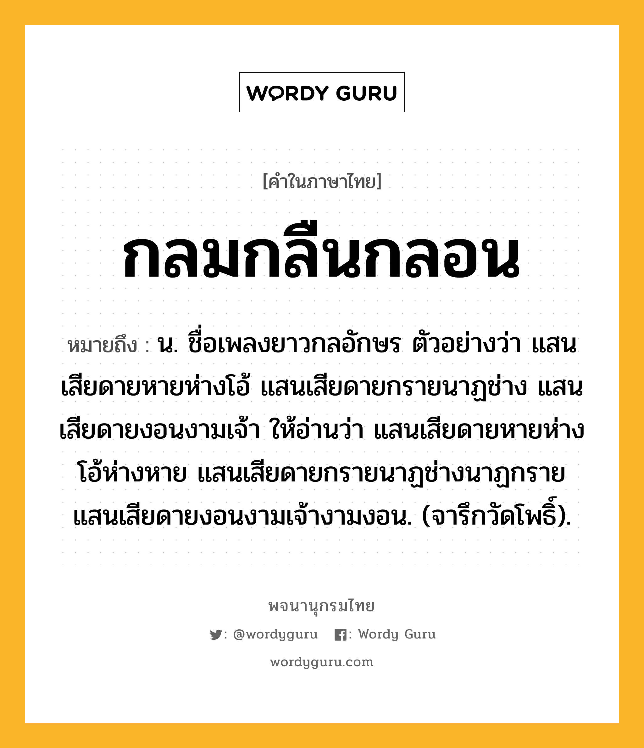 กลมกลืนกลอน หมายถึงอะไร?, คำในภาษาไทย กลมกลืนกลอน หมายถึง น. ชื่อเพลงยาวกลอักษร ตัวอย่างว่า แสนเสียดายหายห่างโอ้ แสนเสียดายกรายนาฏช่าง แสนเสียดายงอนงามเจ้า ให้อ่านว่า แสนเสียดายหายห่างโอ้ห่างหาย แสนเสียดายกรายนาฏช่างนาฏกราย แสนเสียดายงอนงามเจ้างามงอน. (จารึกวัดโพธิ์).