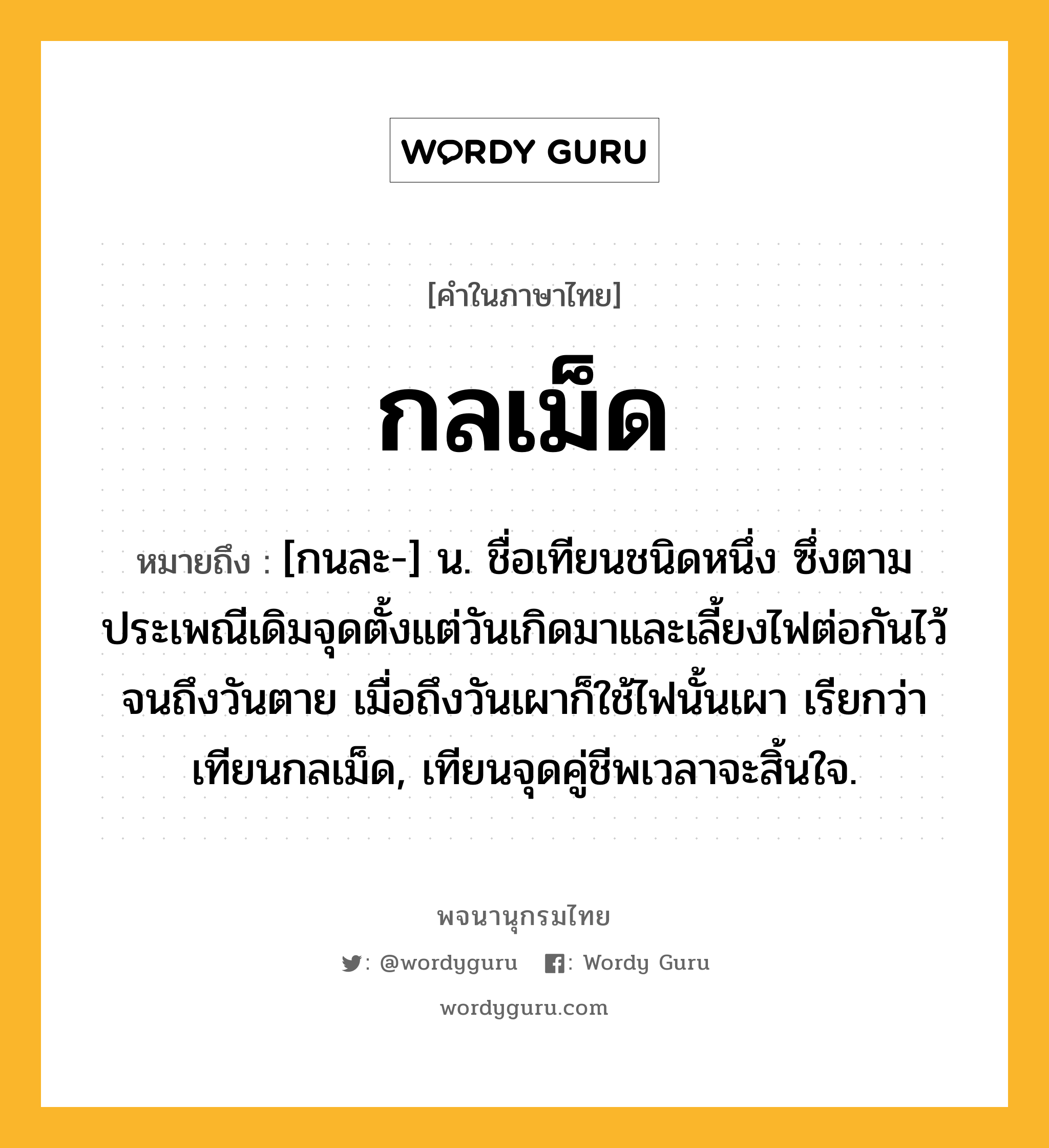 กลเม็ด หมายถึงอะไร?, คำในภาษาไทย กลเม็ด หมายถึง [กนละ-] น. ชื่อเทียนชนิดหนึ่ง ซึ่งตามประเพณีเดิมจุดตั้งแต่วันเกิดมาและเลี้ยงไฟต่อกันไว้จนถึงวันตาย เมื่อถึงวันเผาก็ใช้ไฟนั้นเผา เรียกว่า เทียนกลเม็ด, เทียนจุดคู่ชีพเวลาจะสิ้นใจ.