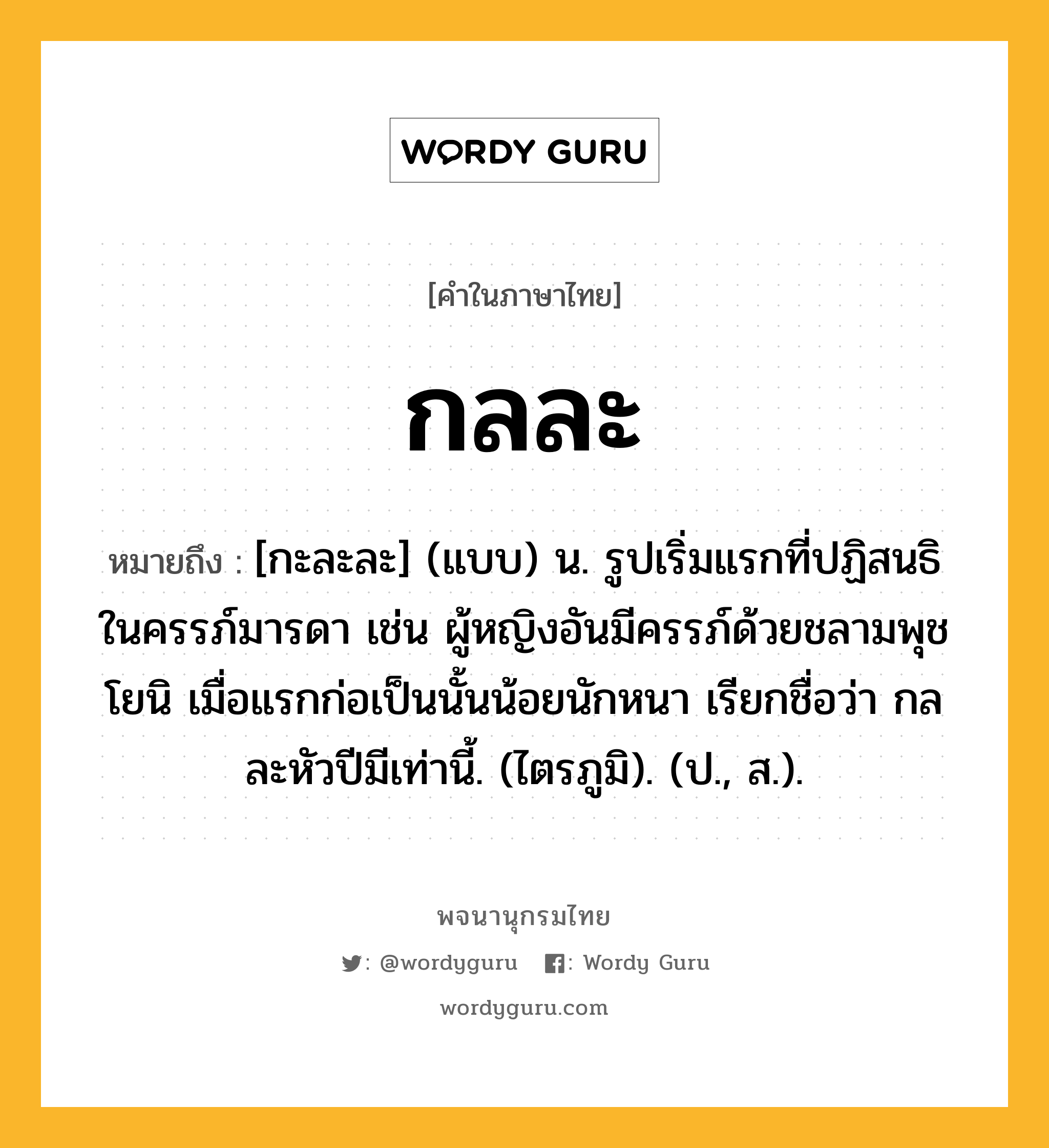 กลละ หมายถึงอะไร?, คำในภาษาไทย กลละ หมายถึง [กะละละ] (แบบ) น. รูปเริ่มแรกที่ปฏิสนธิในครรภ์มารดา เช่น ผู้หญิงอันมีครรภ์ด้วยชลามพุชโยนิ เมื่อแรกก่อเป็นนั้นน้อยนักหนา เรียกชื่อว่า กลละหัวปีมีเท่านี้. (ไตรภูมิ). (ป., ส.).