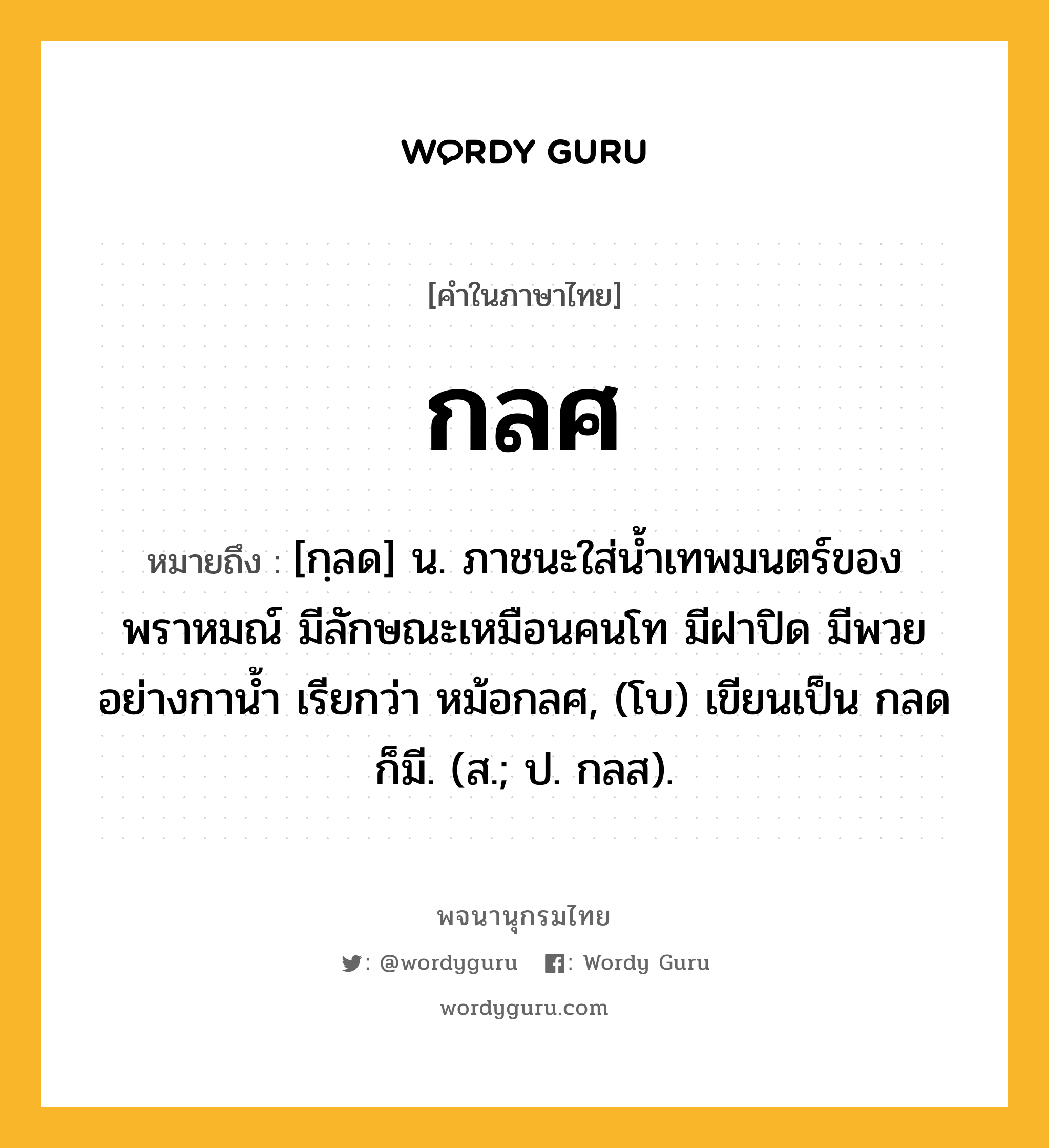 กลศ หมายถึงอะไร?, คำในภาษาไทย กลศ หมายถึง [กฺลด] น. ภาชนะใส่นํ้าเทพมนตร์ของพราหมณ์ มีลักษณะเหมือนคนโท มีฝาปิด มีพวยอย่างกานํ้า เรียกว่า หม้อกลศ, (โบ) เขียนเป็น กลด ก็มี. (ส.; ป. กลส).