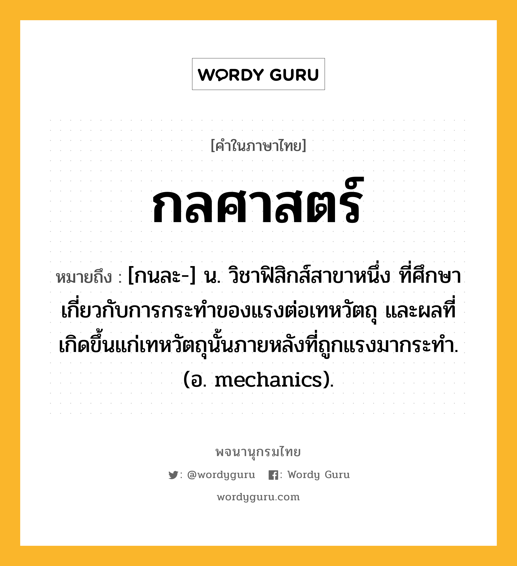 กลศาสตร์ หมายถึงอะไร?, คำในภาษาไทย กลศาสตร์ หมายถึง [กนละ-] น. วิชาฟิสิกส์สาขาหนึ่ง ที่ศึกษาเกี่ยวกับการกระทําของแรงต่อเทหวัตถุ และผลที่เกิดขึ้นแก่เทหวัตถุนั้นภายหลังที่ถูกแรงมากระทํา. (อ. mechanics).