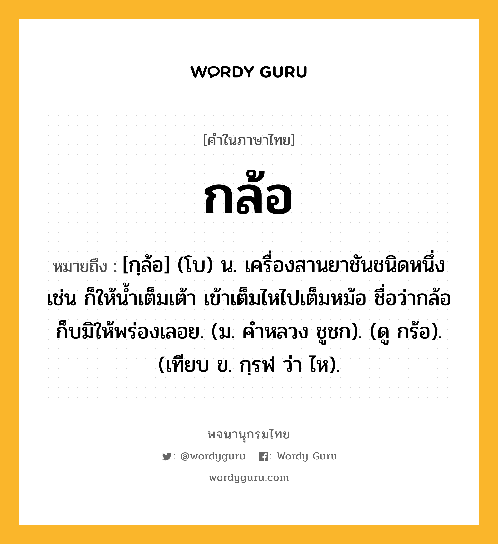 กล้อ หมายถึงอะไร?, คำในภาษาไทย กล้อ หมายถึง [กฺล้อ] (โบ) น. เครื่องสานยาชันชนิดหนึ่ง เช่น ก็ให้น้ำเต็มเต้า เข้าเต็มไหไปเต็มหม้อ ชื่อว่ากล้อก็บมิให้พร่องเลอย. (ม. คําหลวง ชูชก). (ดู กร้อ). (เทียบ ข. กฺรฬ ว่า ไห).