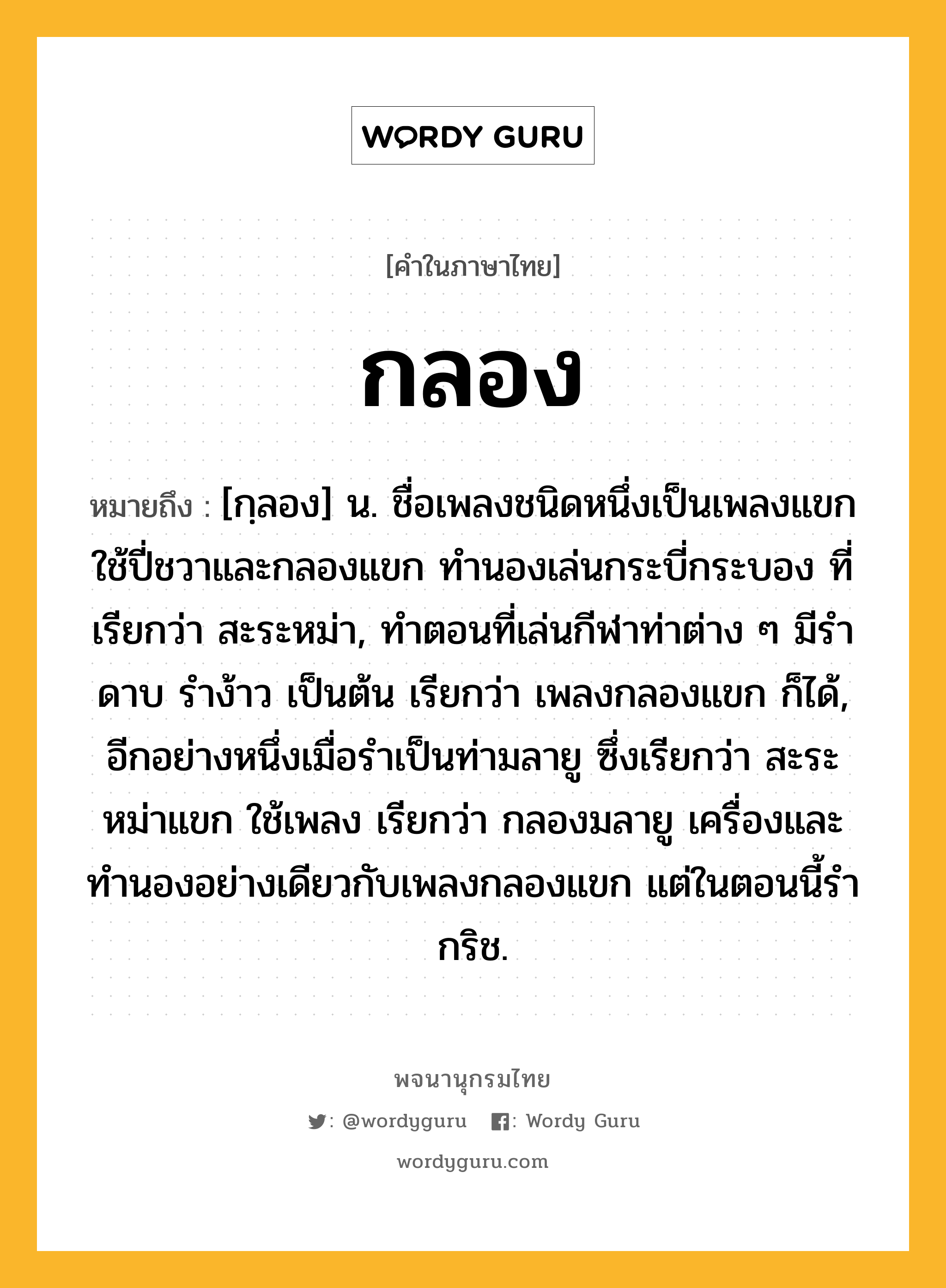 กลอง ความหมาย หมายถึงอะไร?, คำในภาษาไทย กลอง หมายถึง [กฺลอง] น. ชื่อเพลงชนิดหนึ่งเป็นเพลงแขก ใช้ปี่ชวาและกลองแขก ทํานองเล่นกระบี่กระบอง ที่เรียกว่า สะระหม่า, ทําตอนที่เล่นกีฬาท่าต่าง ๆ มีรําดาบ รําง้าว เป็นต้น เรียกว่า เพลงกลองแขก ก็ได้, อีกอย่างหนึ่งเมื่อรําเป็นท่ามลายู ซึ่งเรียกว่า สะระหม่าแขก ใช้เพลง เรียกว่า กลองมลายู เครื่องและทํานองอย่างเดียวกับเพลงกลองแขก แต่ในตอนนี้รํากริช.