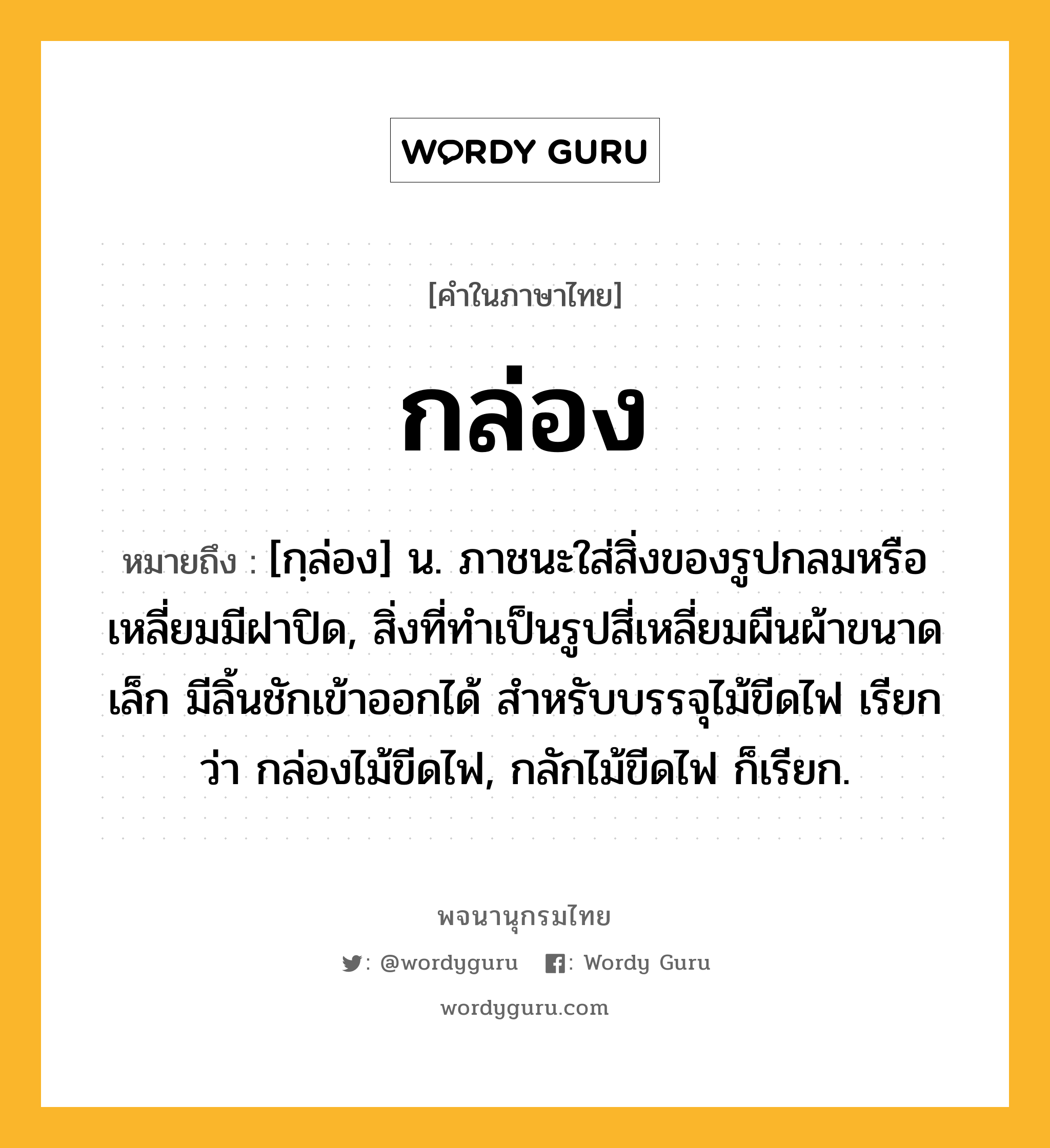 กล่อง หมายถึงอะไร?, คำในภาษาไทย กล่อง หมายถึง [กฺล่อง] น. ภาชนะใส่สิ่งของรูปกลมหรือเหลี่ยมมีฝาปิด, สิ่งที่ทําเป็นรูปสี่เหลี่ยมผืนผ้าขนาดเล็ก มีลิ้นชักเข้าออกได้ สําหรับบรรจุไม้ขีดไฟ เรียกว่า กล่องไม้ขีดไฟ, กลักไม้ขีดไฟ ก็เรียก.