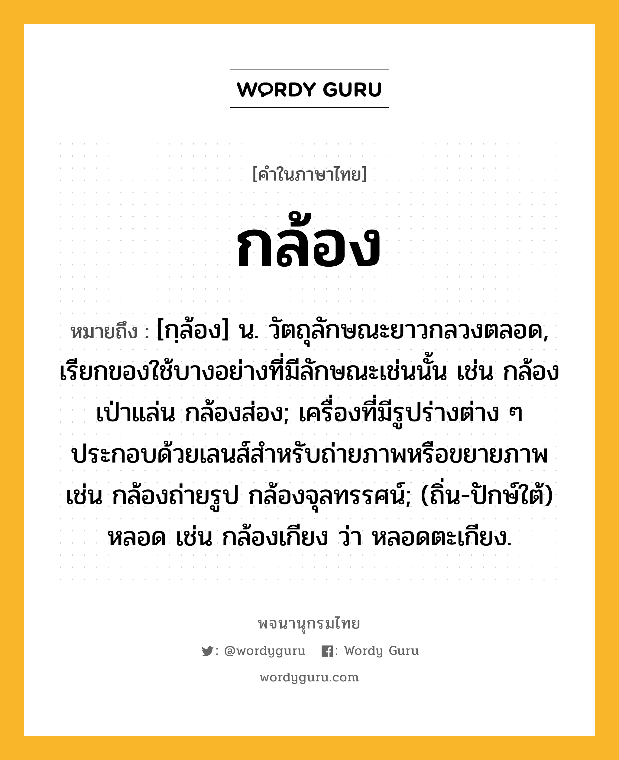 กล้อง หมายถึงอะไร?, คำในภาษาไทย กล้อง หมายถึง [กฺล้อง] น. วัตถุลักษณะยาวกลวงตลอด, เรียกของใช้บางอย่างที่มีลักษณะเช่นนั้น เช่น กล้องเป่าแล่น กล้องส่อง; เครื่องที่มีรูปร่างต่าง ๆ ประกอบด้วยเลนส์สําหรับถ่ายภาพหรือขยายภาพ เช่น กล้องถ่ายรูป กล้องจุลทรรศน์; (ถิ่น-ปักษ์ใต้) หลอด เช่น กล้องเกียง ว่า หลอดตะเกียง.