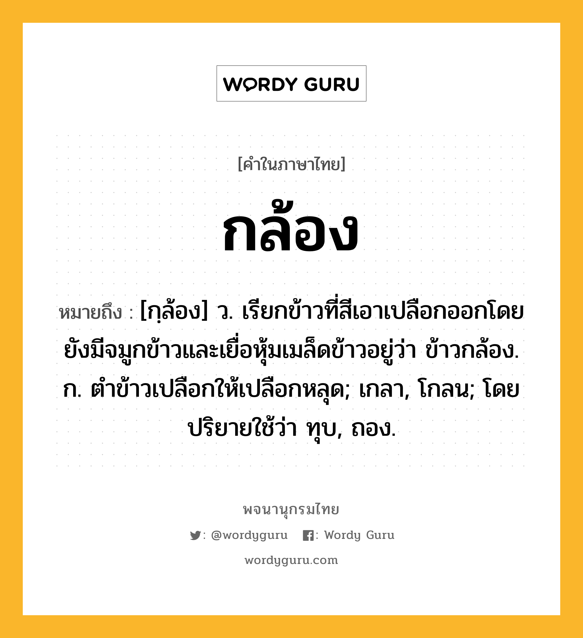 กล้อง หมายถึงอะไร?, คำในภาษาไทย กล้อง หมายถึง [กฺล้อง] ว. เรียกข้าวที่สีเอาเปลือกออกโดยยังมีจมูกข้าวและเยื่อหุ้มเมล็ดข้าวอยู่ว่า ข้าวกล้อง. ก. ตำข้าวเปลือกให้เปลือกหลุด; เกลา, โกลน; โดยปริยายใช้ว่า ทุบ, ถอง.