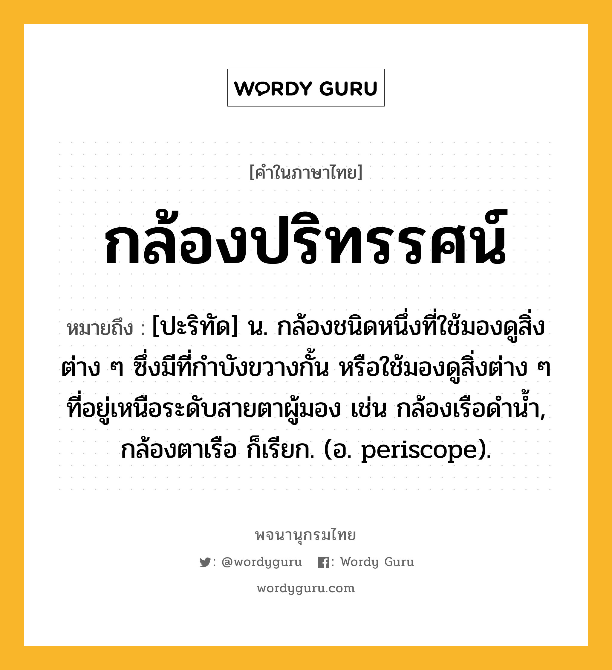 กล้องปริทรรศน์ ความหมาย หมายถึงอะไร?, คำในภาษาไทย กล้องปริทรรศน์ หมายถึง [ปะริทัด] น. กล้องชนิดหนึ่งที่ใช้มองดูสิ่งต่าง ๆ ซึ่งมีที่กำบังขวางกั้น หรือใช้มองดูสิ่งต่าง ๆ ที่อยู่เหนือระดับสายตาผู้มอง เช่น กล้องเรือดำน้ำ, กล้องตาเรือ ก็เรียก. (อ. periscope).