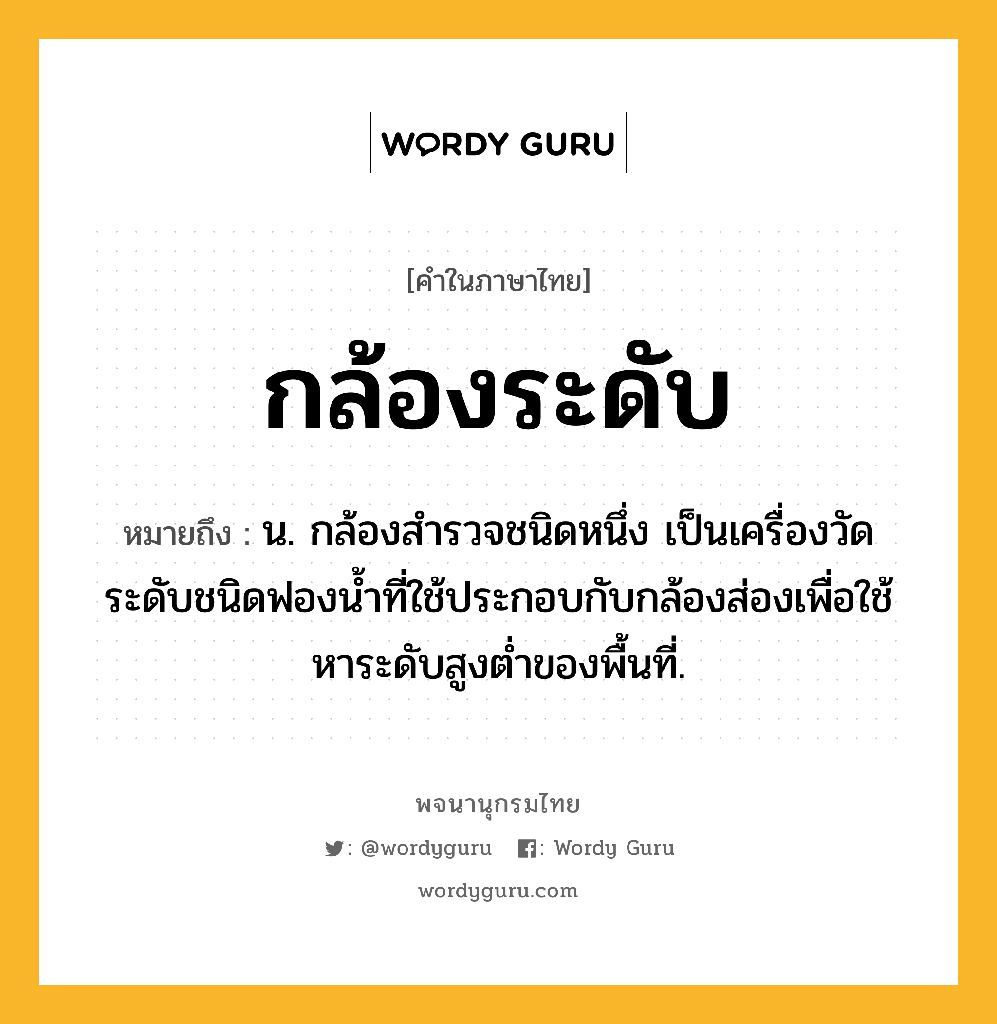 กล้องระดับ หมายถึงอะไร?, คำในภาษาไทย กล้องระดับ หมายถึง น. กล้องสํารวจชนิดหนึ่ง เป็นเครื่องวัดระดับชนิดฟองนํ้าที่ใช้ประกอบกับกล้องส่องเพื่อใช้หาระดับสูงตํ่าของพื้นที่.