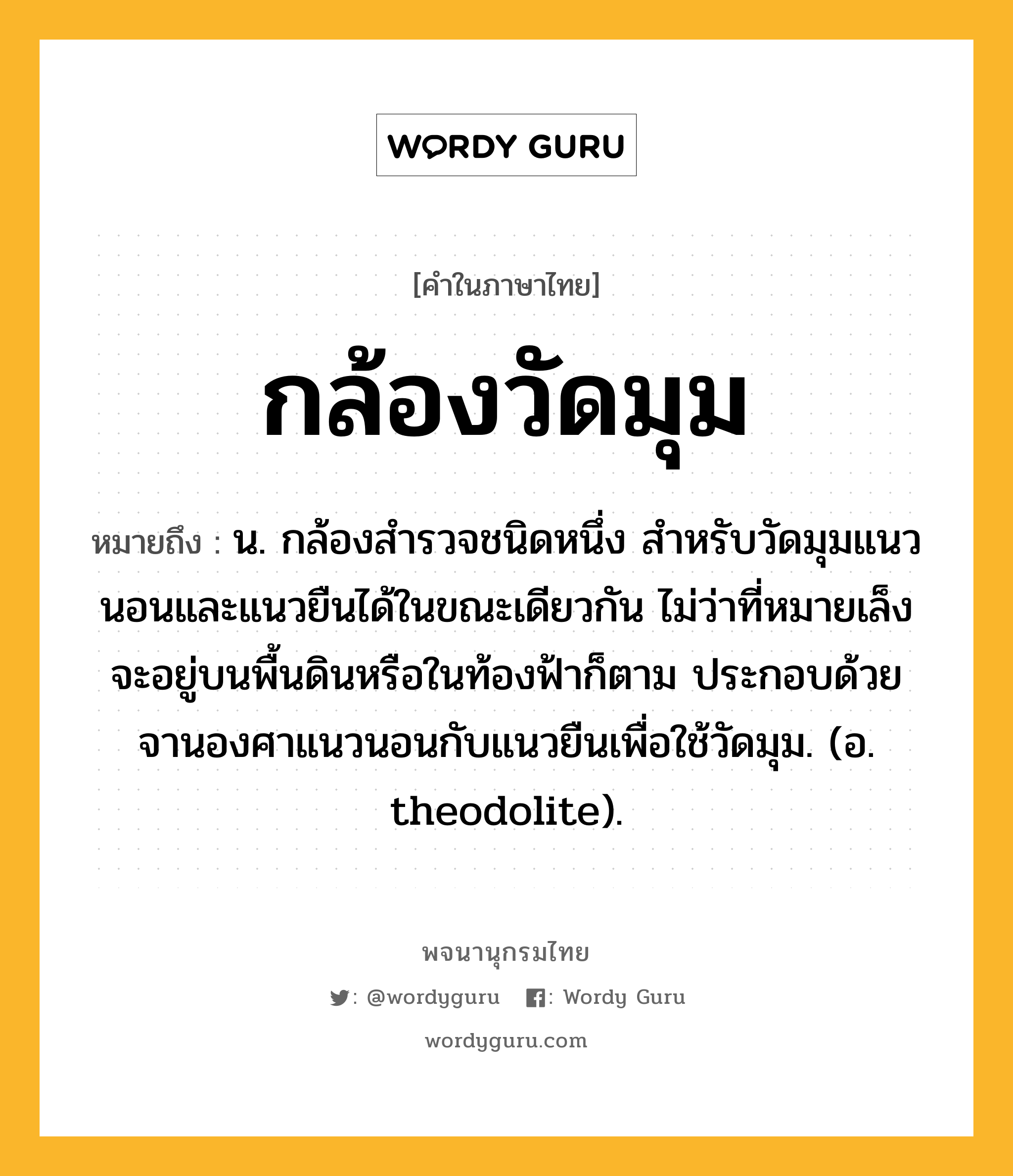 กล้องวัดมุม ความหมาย หมายถึงอะไร?, คำในภาษาไทย กล้องวัดมุม หมายถึง น. กล้องสํารวจชนิดหนึ่ง สําหรับวัดมุมแนวนอนและแนวยืนได้ในขณะเดียวกัน ไม่ว่าที่หมายเล็งจะอยู่บนพื้นดินหรือในท้องฟ้าก็ตาม ประกอบด้วยจานองศาแนวนอนกับแนวยืนเพื่อใช้วัดมุม. (อ. theodolite).