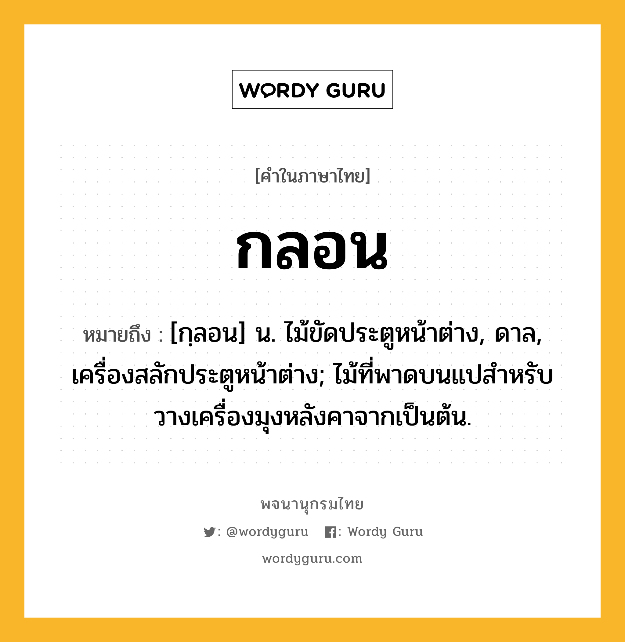 กลอน หมายถึงอะไร?, คำในภาษาไทย กลอน หมายถึง [กฺลอน] น. ไม้ขัดประตูหน้าต่าง, ดาล, เครื่องสลักประตูหน้าต่าง; ไม้ที่พาดบนแปสําหรับวางเครื่องมุงหลังคาจากเป็นต้น.