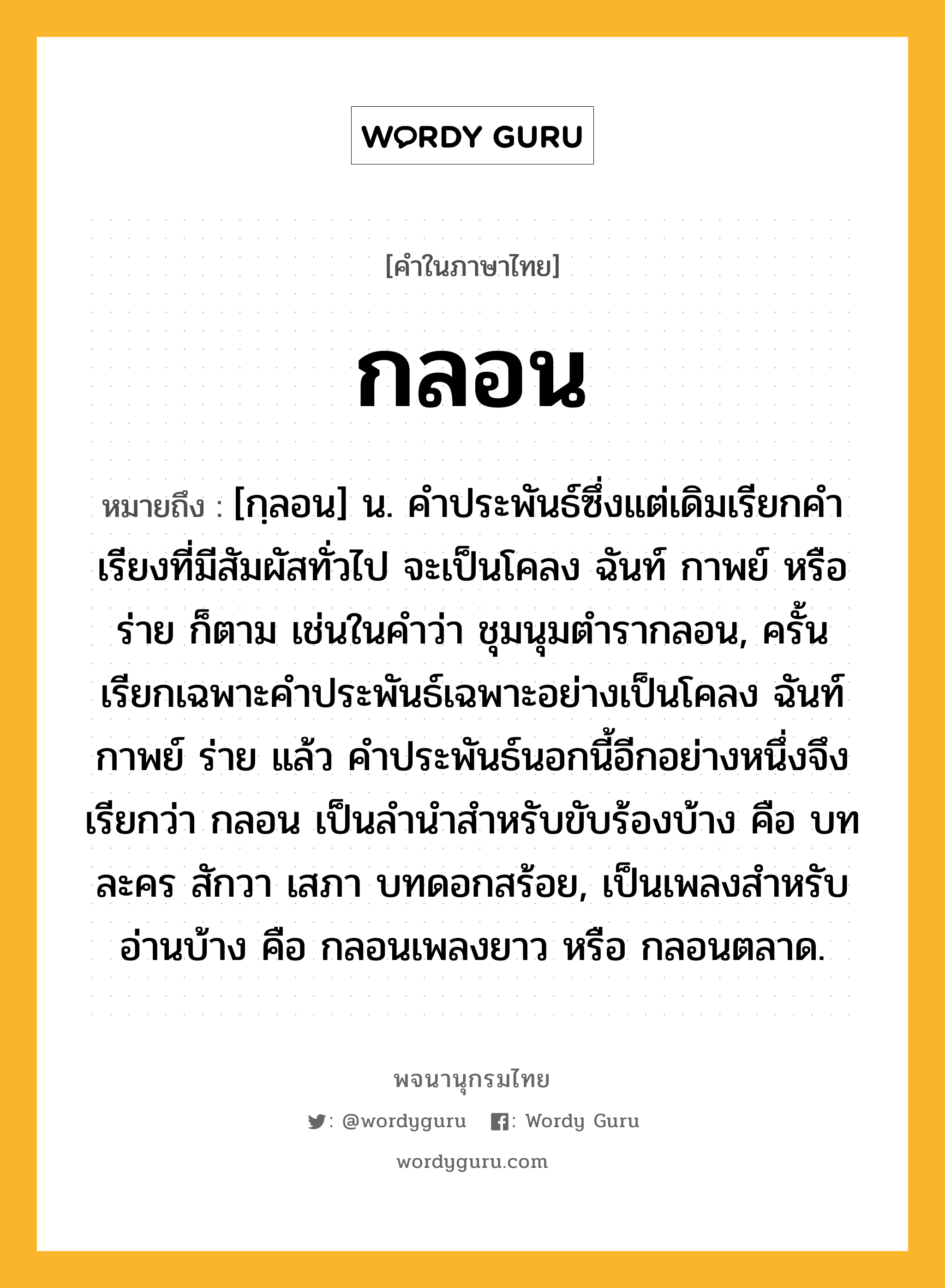 กลอน หมายถึงอะไร?, คำในภาษาไทย กลอน หมายถึง [กฺลอน] น. คําประพันธ์ซึ่งแต่เดิมเรียกคําเรียงที่มีสัมผัสทั่วไป จะเป็นโคลง ฉันท์ กาพย์ หรือร่าย ก็ตาม เช่นในคำว่า ชุมนุมตํารากลอน, ครั้นเรียกเฉพาะคําประพันธ์เฉพาะอย่างเป็นโคลง ฉันท์ กาพย์ ร่าย แล้ว คําประพันธ์นอกนี้อีกอย่างหนึ่งจึงเรียกว่า กลอน เป็นลํานําสําหรับขับร้องบ้าง คือ บทละคร สักวา เสภา บทดอกสร้อย, เป็นเพลงสําหรับอ่านบ้าง คือ กลอนเพลงยาว หรือ กลอนตลาด.