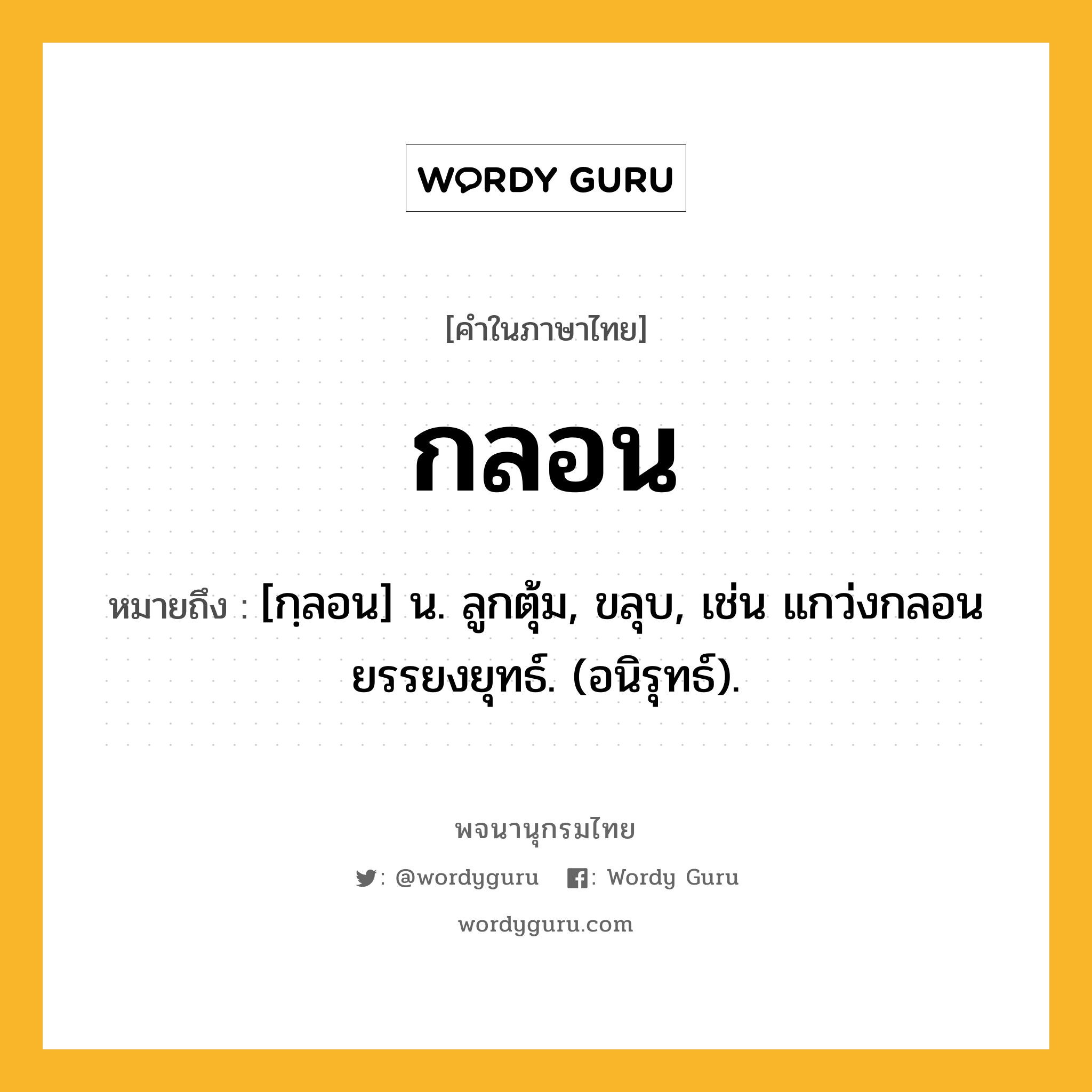 กลอน หมายถึงอะไร?, คำในภาษาไทย กลอน หมายถึง [กฺลอน] น. ลูกตุ้ม, ขลุบ, เช่น แกว่งกลอนยรรยงยุทธ์. (อนิรุทธ์).