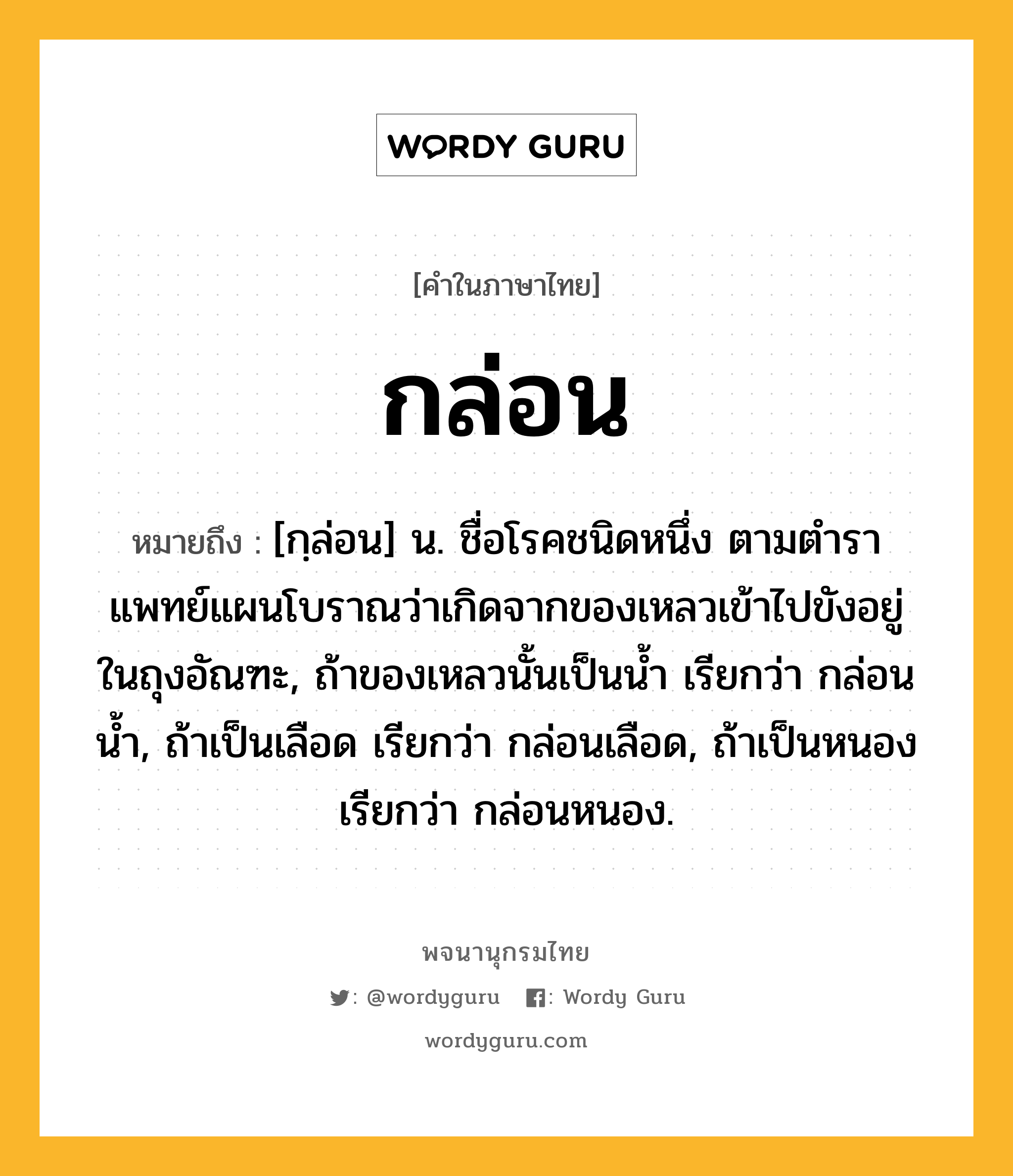 กล่อน หมายถึงอะไร?, คำในภาษาไทย กล่อน หมายถึง [กฺล่อน] น. ชื่อโรคชนิดหนึ่ง ตามตําราแพทย์แผนโบราณว่าเกิดจากของเหลวเข้าไปขังอยู่ในถุงอัณฑะ, ถ้าของเหลวนั้นเป็นนํ้า เรียกว่า กล่อนนํ้า, ถ้าเป็นเลือด เรียกว่า กล่อนเลือด, ถ้าเป็นหนอง เรียกว่า กล่อนหนอง.