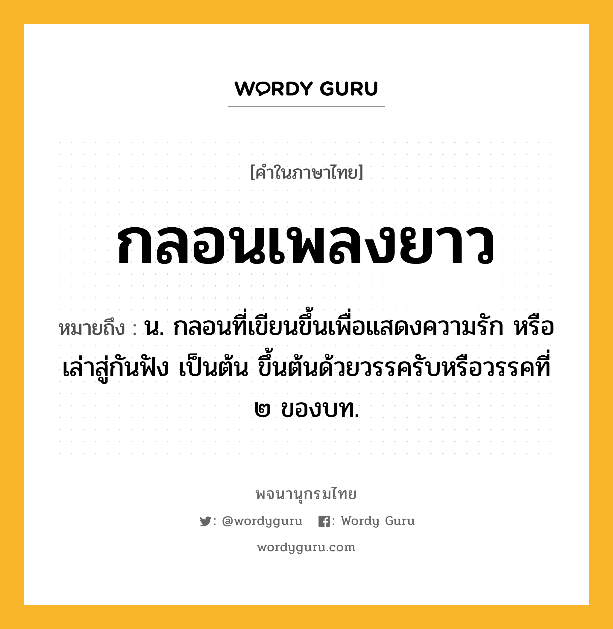 กลอนเพลงยาว หมายถึงอะไร?, คำในภาษาไทย กลอนเพลงยาว หมายถึง น. กลอนที่เขียนขึ้นเพื่อแสดงความรัก หรือเล่าสู่กันฟัง เป็นต้น ขึ้นต้นด้วยวรรครับหรือวรรคที่ ๒ ของบท.