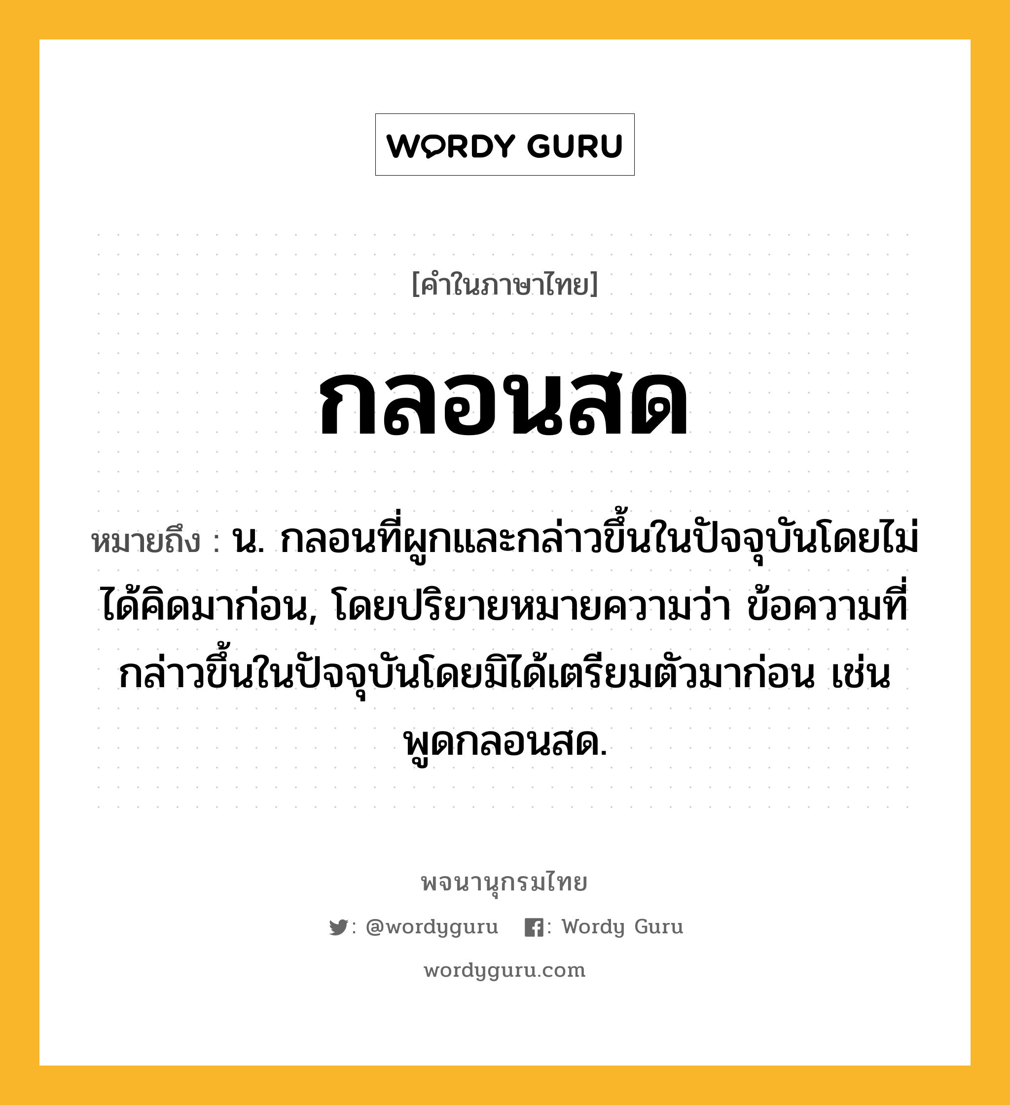 กลอนสด หมายถึงอะไร?, คำในภาษาไทย กลอนสด หมายถึง น. กลอนที่ผูกและกล่าวขึ้นในปัจจุบันโดยไม่ได้คิดมาก่อน, โดยปริยายหมายความว่า ข้อความที่กล่าวขึ้นในปัจจุบันโดยมิได้เตรียมตัวมาก่อน เช่น พูดกลอนสด.