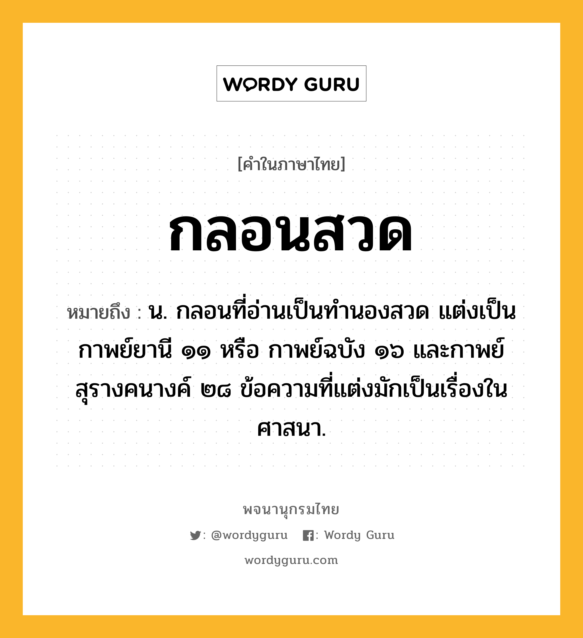 กลอนสวด หมายถึงอะไร?, คำในภาษาไทย กลอนสวด หมายถึง น. กลอนที่อ่านเป็นทํานองสวด แต่งเป็นกาพย์ยานี ๑๑ หรือ กาพย์ฉบัง ๑๖ และกาพย์สุรางคนางค์ ๒๘ ข้อความที่แต่งมักเป็นเรื่องในศาสนา.