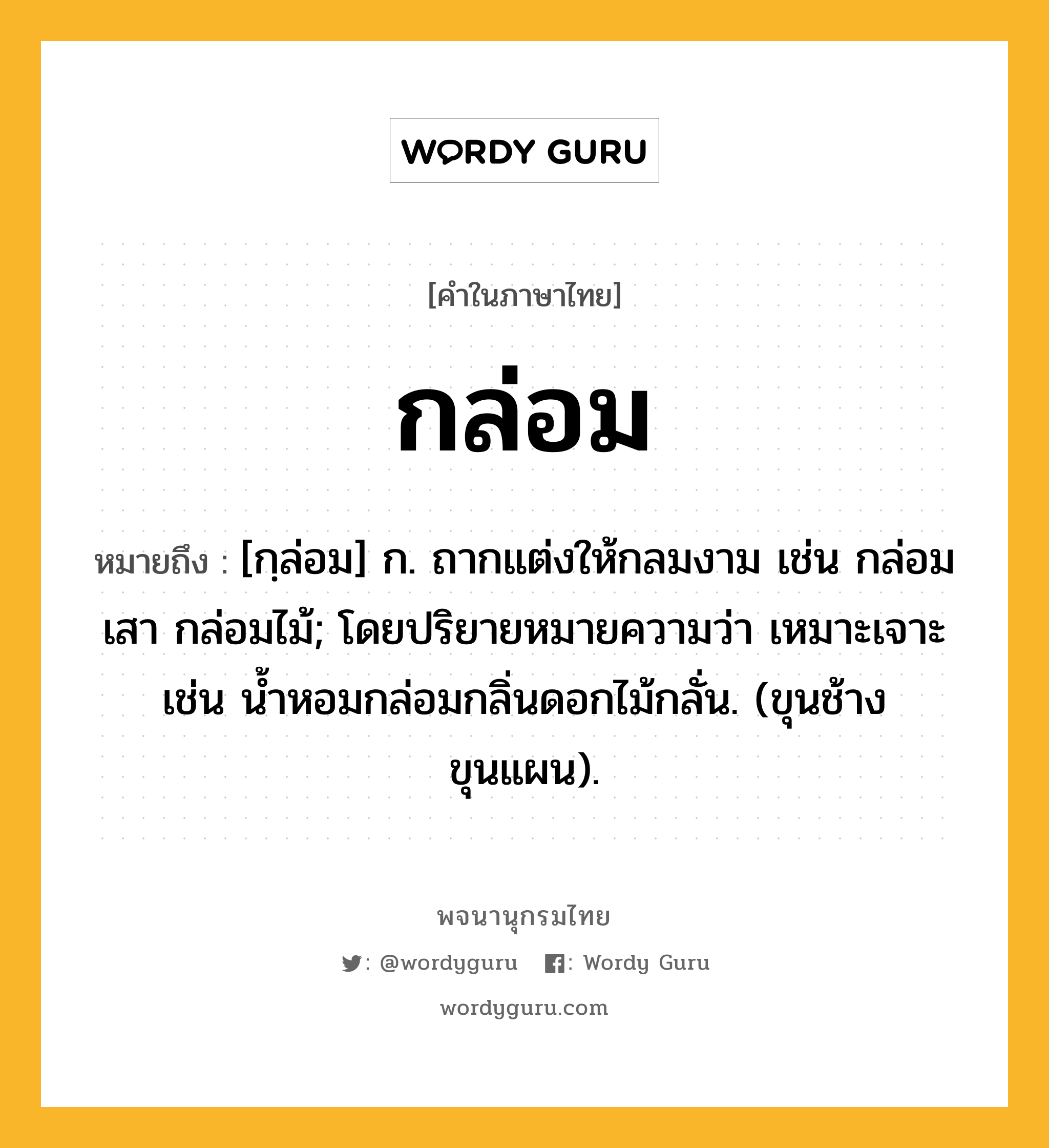 กล่อม หมายถึงอะไร?, คำในภาษาไทย กล่อม หมายถึง [กฺล่อม] ก. ถากแต่งให้กลมงาม เช่น กล่อมเสา กล่อมไม้; โดยปริยายหมายความว่า เหมาะเจาะ เช่น นํ้าหอมกล่อมกลิ่นดอกไม้กลั่น. (ขุนช้างขุนแผน).