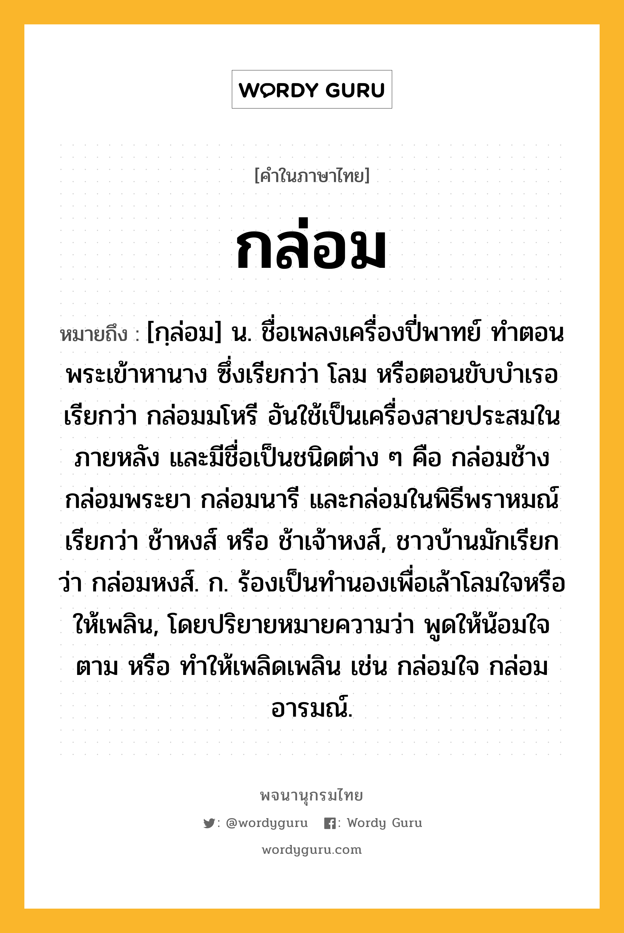 กล่อม หมายถึงอะไร?, คำในภาษาไทย กล่อม หมายถึง [กฺล่อม] น. ชื่อเพลงเครื่องปี่พาทย์ ทําตอนพระเข้าหานาง ซึ่งเรียกว่า โลม หรือตอนขับบําเรอ เรียกว่า กล่อมมโหรี อันใช้เป็นเครื่องสายประสมในภายหลัง และมีชื่อเป็นชนิดต่าง ๆ คือ กล่อมช้าง กล่อมพระยา กล่อมนารี และกล่อมในพิธีพราหมณ์ เรียกว่า ช้าหงส์ หรือ ช้าเจ้าหงส์, ชาวบ้านมักเรียกว่า กล่อมหงส์. ก. ร้องเป็นทํานองเพื่อเล้าโลมใจหรือให้เพลิน, โดยปริยายหมายความว่า พูดให้น้อมใจตาม หรือ ทําให้เพลิดเพลิน เช่น กล่อมใจ กล่อมอารมณ์.