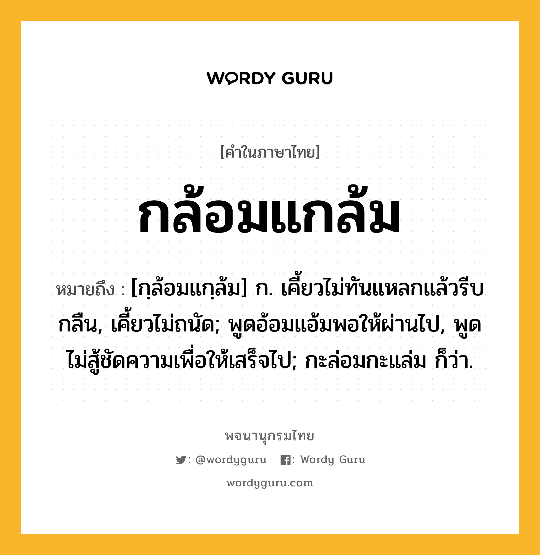 กล้อมแกล้ม ความหมาย หมายถึงอะไร?, คำในภาษาไทย กล้อมแกล้ม หมายถึง [กฺล้อมแกฺล้ม] ก. เคี้ยวไม่ทันแหลกแล้วรีบกลืน, เคี้ยวไม่ถนัด; พูดอ้อมแอ้มพอให้ผ่านไป, พูดไม่สู้ชัดความเพื่อให้เสร็จไป; กะล่อมกะแล่ม ก็ว่า.