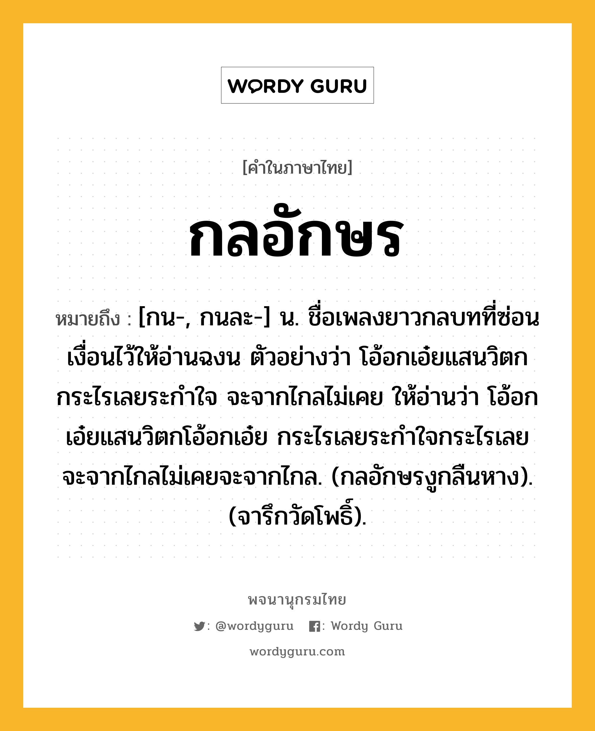 กลอักษร หมายถึงอะไร?, คำในภาษาไทย กลอักษร หมายถึง [กน-, กนละ-] น. ชื่อเพลงยาวกลบทที่ซ่อนเงื่อนไว้ให้อ่านฉงน ตัวอย่างว่า โอ้อกเอ๋ยแสนวิตก กระไรเลยระกําใจ จะจากไกลไม่เคย ให้อ่านว่า โอ้อกเอ๋ยแสนวิตกโอ้อกเอ๋ย กระไรเลยระกำใจกระไรเลย จะจากไกลไม่เคยจะจากไกล. (กลอักษรงูกลืนหาง). (จารึกวัดโพธิ์).