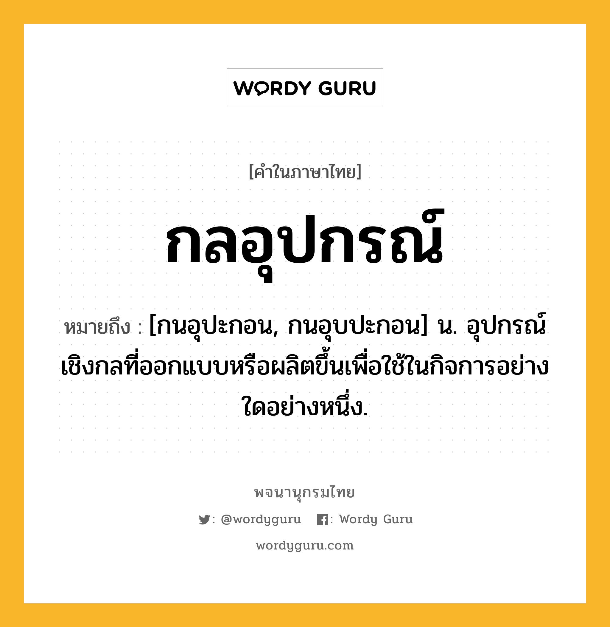 กลอุปกรณ์ หมายถึงอะไร?, คำในภาษาไทย กลอุปกรณ์ หมายถึง [กนอุปะกอน, กนอุบปะกอน] น. อุปกรณ์เชิงกลที่ออกแบบหรือผลิตขึ้นเพื่อใช้ในกิจการอย่างใดอย่างหนึ่ง.