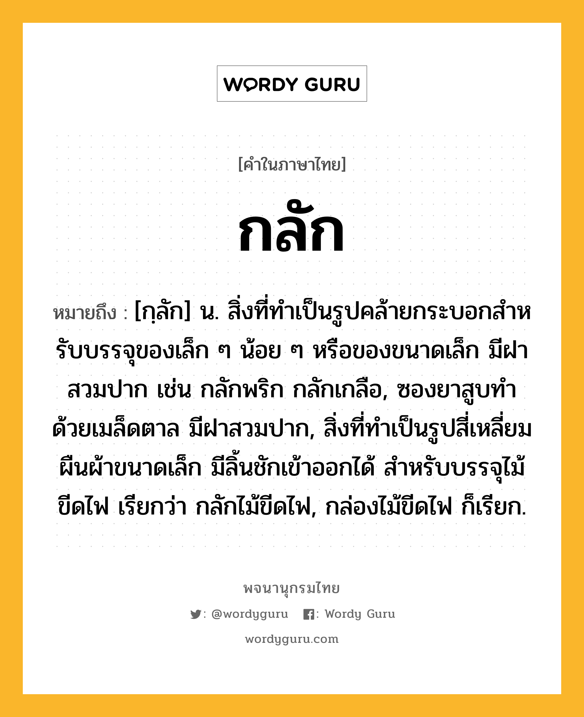 กลัก หมายถึงอะไร?, คำในภาษาไทย กลัก หมายถึง [กฺลัก] น. สิ่งที่ทําเป็นรูปคล้ายกระบอกสําหรับบรรจุของเล็ก ๆ น้อย ๆ หรือของขนาดเล็ก มีฝาสวมปาก เช่น กลักพริก กลักเกลือ, ซองยาสูบทําด้วยเมล็ดตาล มีฝาสวมปาก, สิ่งที่ทําเป็นรูปสี่เหลี่ยมผืนผ้าขนาดเล็ก มีลิ้นชักเข้าออกได้ สําหรับบรรจุไม้ขีดไฟ เรียกว่า กลักไม้ขีดไฟ, กล่องไม้ขีดไฟ ก็เรียก.