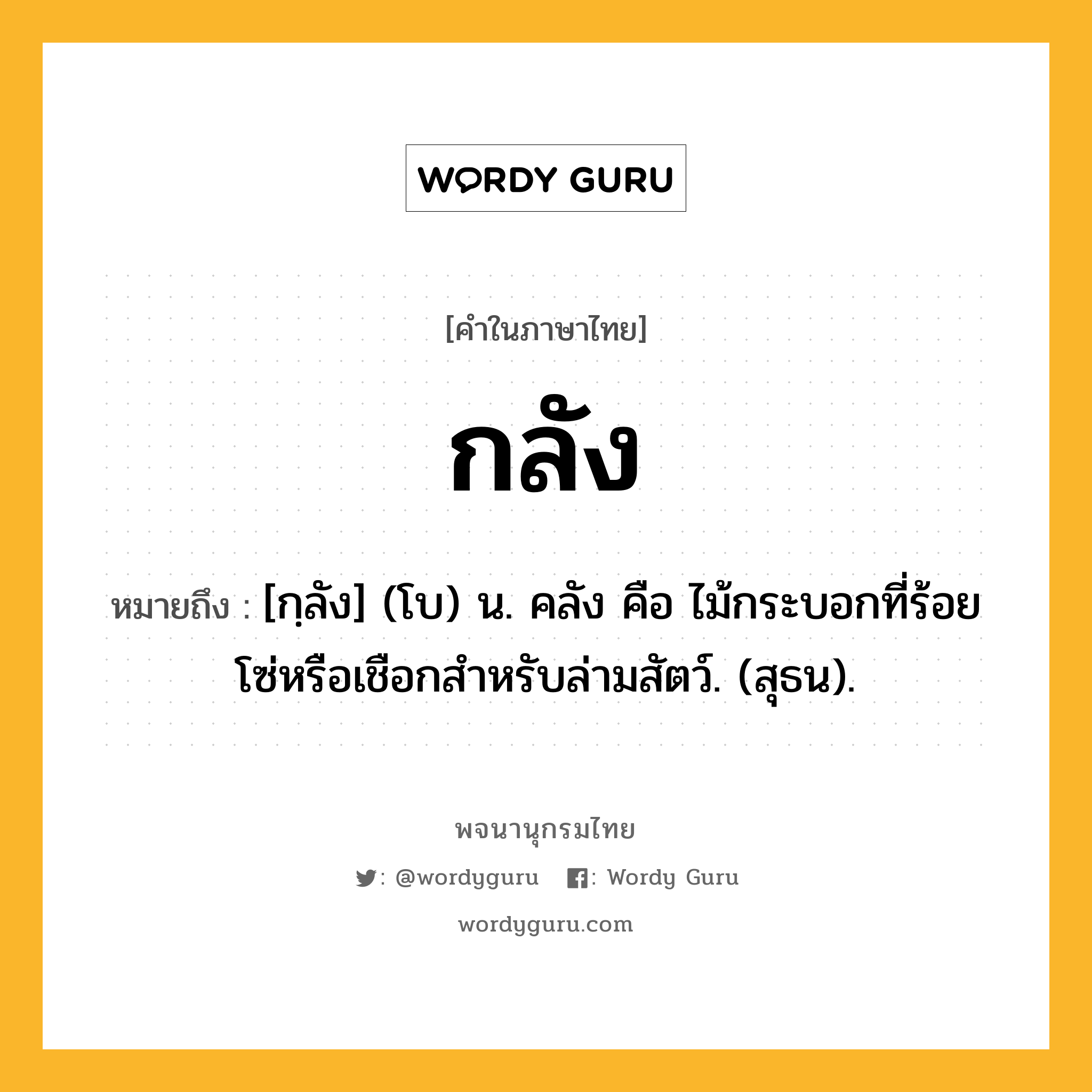 กลัง หมายถึงอะไร?, คำในภาษาไทย กลัง หมายถึง [กฺลัง] (โบ) น. คลัง คือ ไม้กระบอกที่ร้อยโซ่หรือเชือกสําหรับล่ามสัตว์. (สุธน).