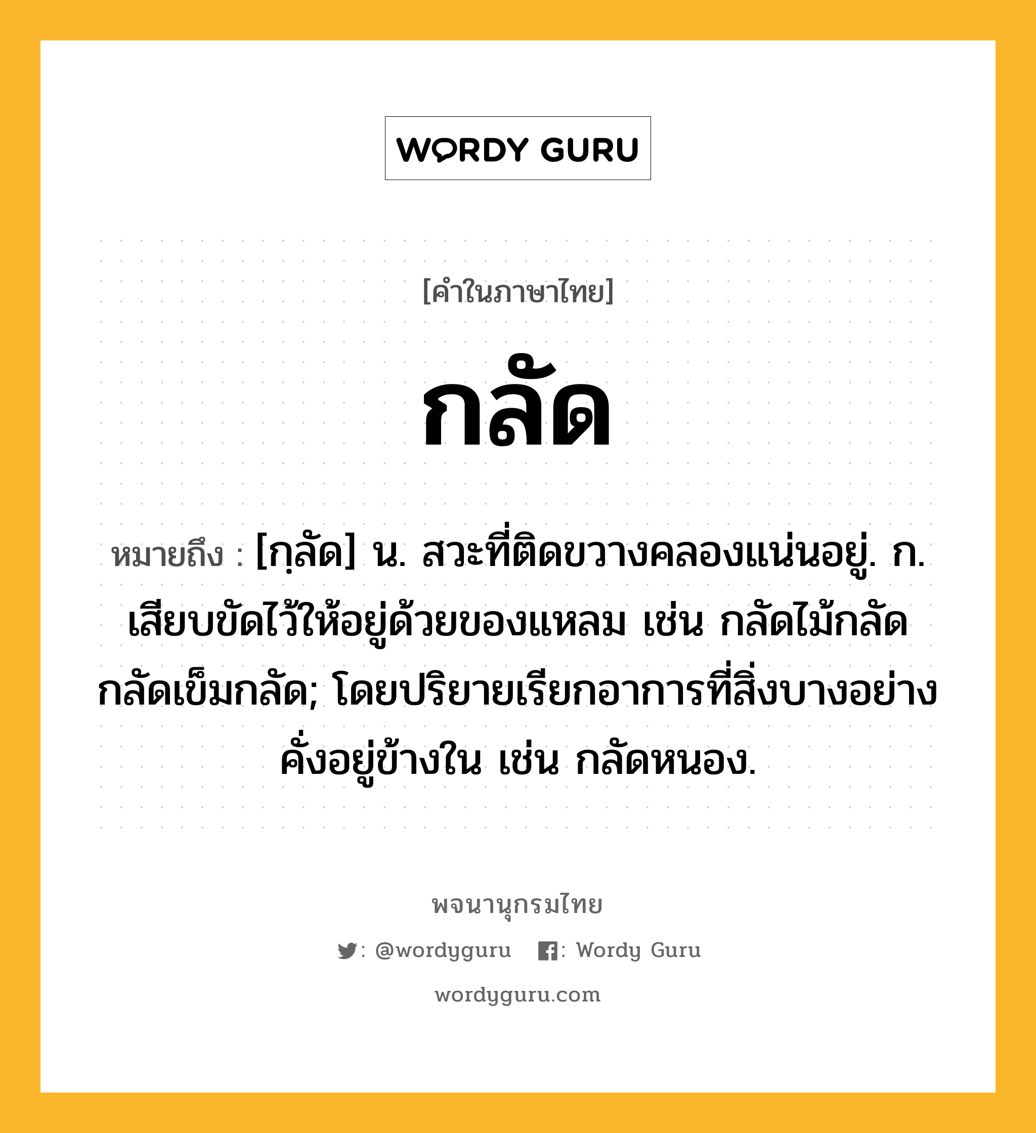 กลัด หมายถึงอะไร?, คำในภาษาไทย กลัด หมายถึง [กฺลัด] น. สวะที่ติดขวางคลองแน่นอยู่. ก. เสียบขัดไว้ให้อยู่ด้วยของแหลม เช่น กลัดไม้กลัด กลัดเข็มกลัด; โดยปริยายเรียกอาการที่สิ่งบางอย่างคั่งอยู่ข้างใน เช่น กลัดหนอง.