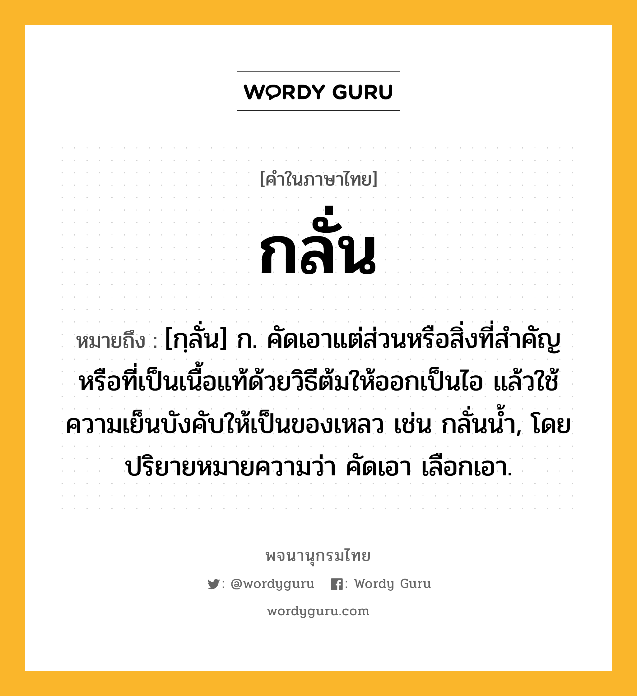 กลั่น ความหมาย หมายถึงอะไร?, คำในภาษาไทย กลั่น หมายถึง [กฺลั่น] ก. คัดเอาแต่ส่วนหรือสิ่งที่สําคัญหรือที่เป็นเนื้อแท้ด้วยวิธีต้มให้ออกเป็นไอ แล้วใช้ความเย็นบังคับให้เป็นของเหลว เช่น กลั่นนํ้า, โดยปริยายหมายความว่า คัดเอา เลือกเอา.