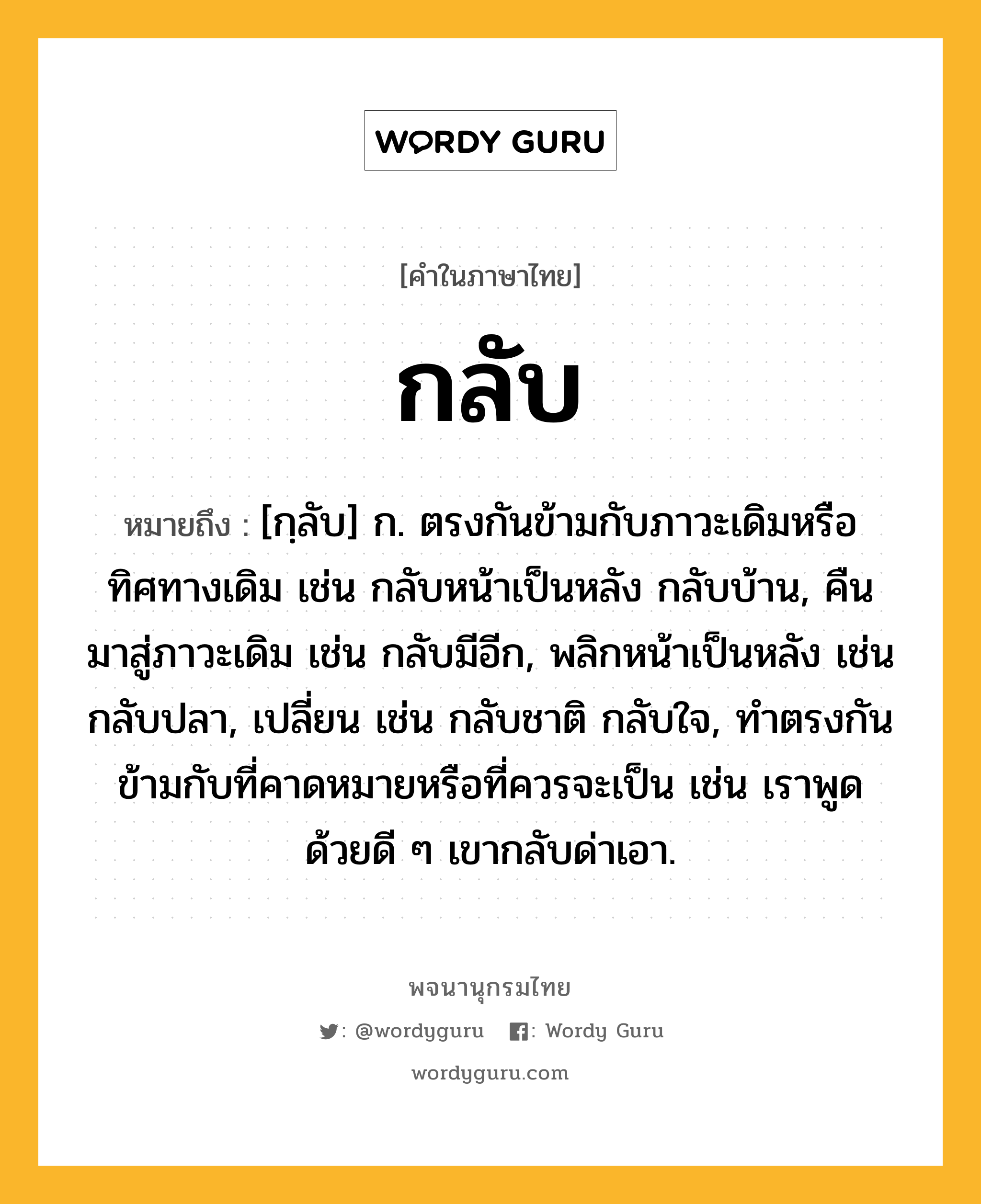 กลับ หมายถึงอะไร?, คำในภาษาไทย กลับ หมายถึง [กฺลับ] ก. ตรงกันข้ามกับภาวะเดิมหรือทิศทางเดิม เช่น กลับหน้าเป็นหลัง กลับบ้าน, คืนมาสู่ภาวะเดิม เช่น กลับมีอีก, พลิกหน้าเป็นหลัง เช่น กลับปลา, เปลี่ยน เช่น กลับชาติ กลับใจ, ทําตรงกันข้ามกับที่คาดหมายหรือที่ควรจะเป็น เช่น เราพูดด้วยดี ๆ เขากลับด่าเอา.