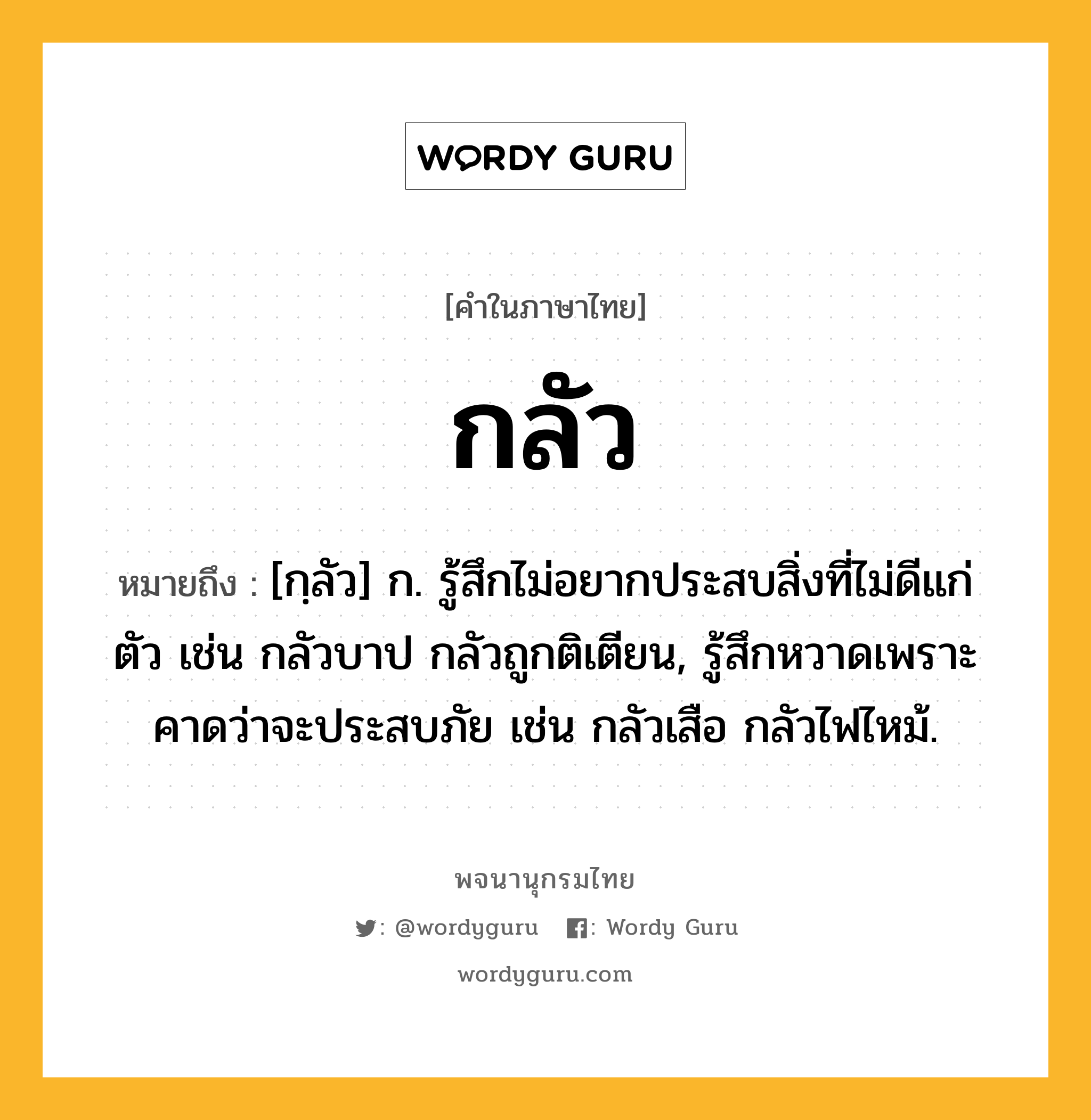 กลัว หมายถึงอะไร?, คำในภาษาไทย กลัว หมายถึง [กฺลัว] ก. รู้สึกไม่อยากประสบสิ่งที่ไม่ดีแก่ตัว เช่น กลัวบาป กลัวถูกติเตียน, รู้สึกหวาดเพราะคาดว่าจะประสบภัย เช่น กลัวเสือ กลัวไฟไหม้.