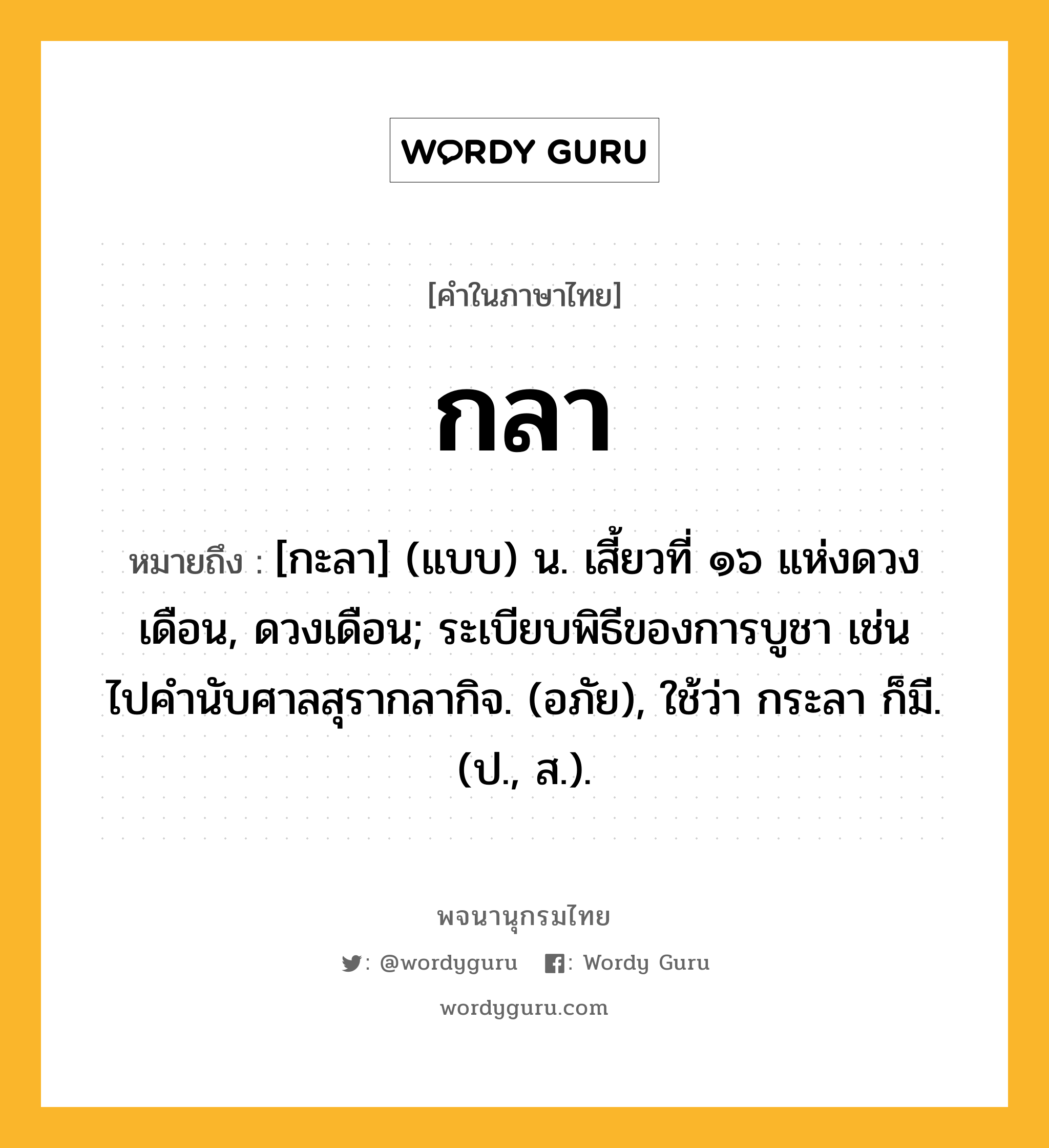 กลา หมายถึงอะไร?, คำในภาษาไทย กลา หมายถึง [กะลา] (แบบ) น. เสี้ยวที่ ๑๖ แห่งดวงเดือน, ดวงเดือน; ระเบียบพิธีของการบูชา เช่น ไปคํานับศาลสุรากลากิจ. (อภัย), ใช้ว่า กระลา ก็มี. (ป., ส.).