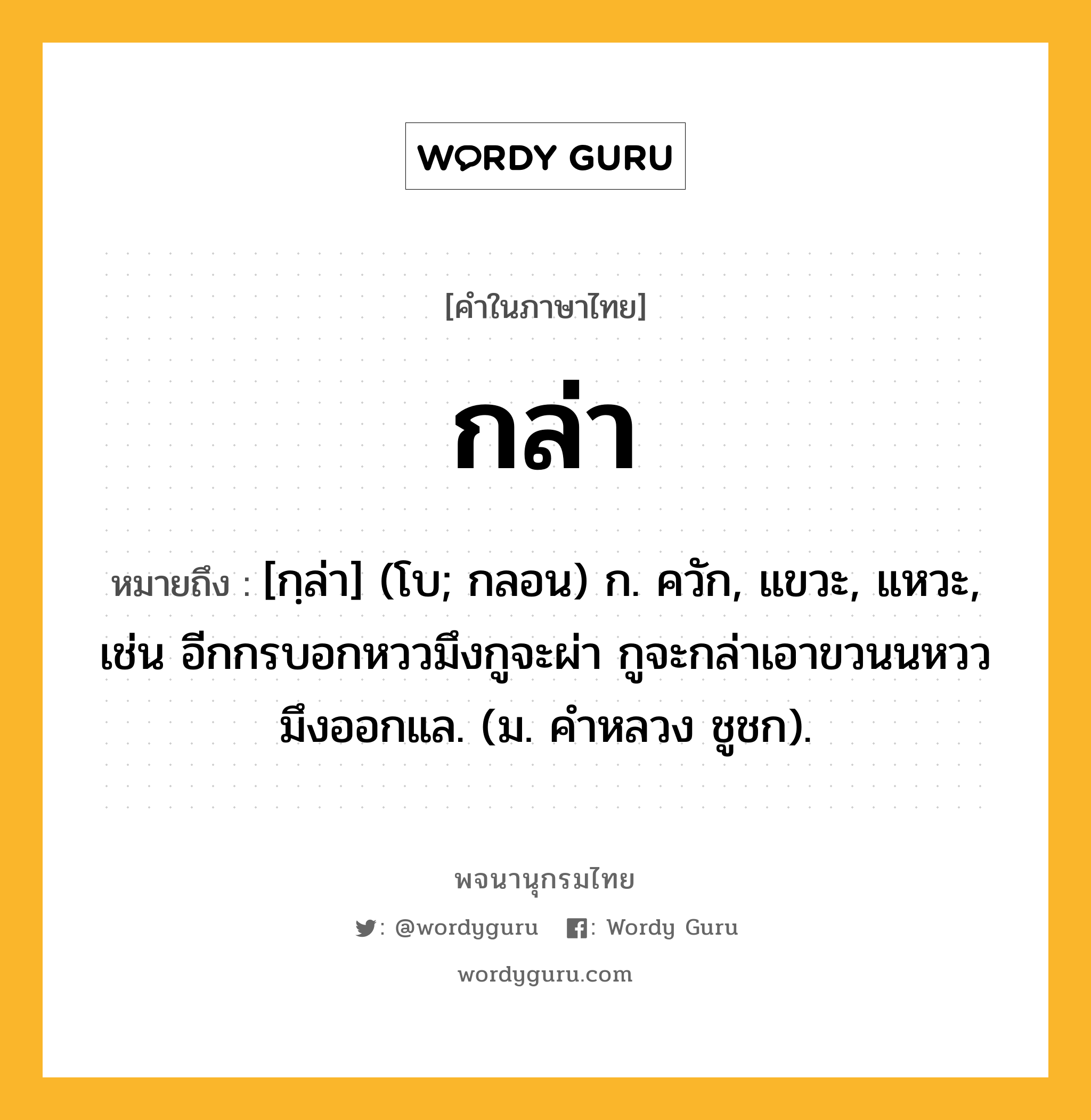 กล่า ความหมาย หมายถึงอะไร?, คำในภาษาไทย กล่า หมายถึง [กฺล่า] (โบ; กลอน) ก. ควัก, แขวะ, แหวะ, เช่น อีกกรบอกหววมึงกูจะผ่า กูจะกล่าเอาขวนนหววมึงออกแล. (ม. คําหลวง ชูชก).