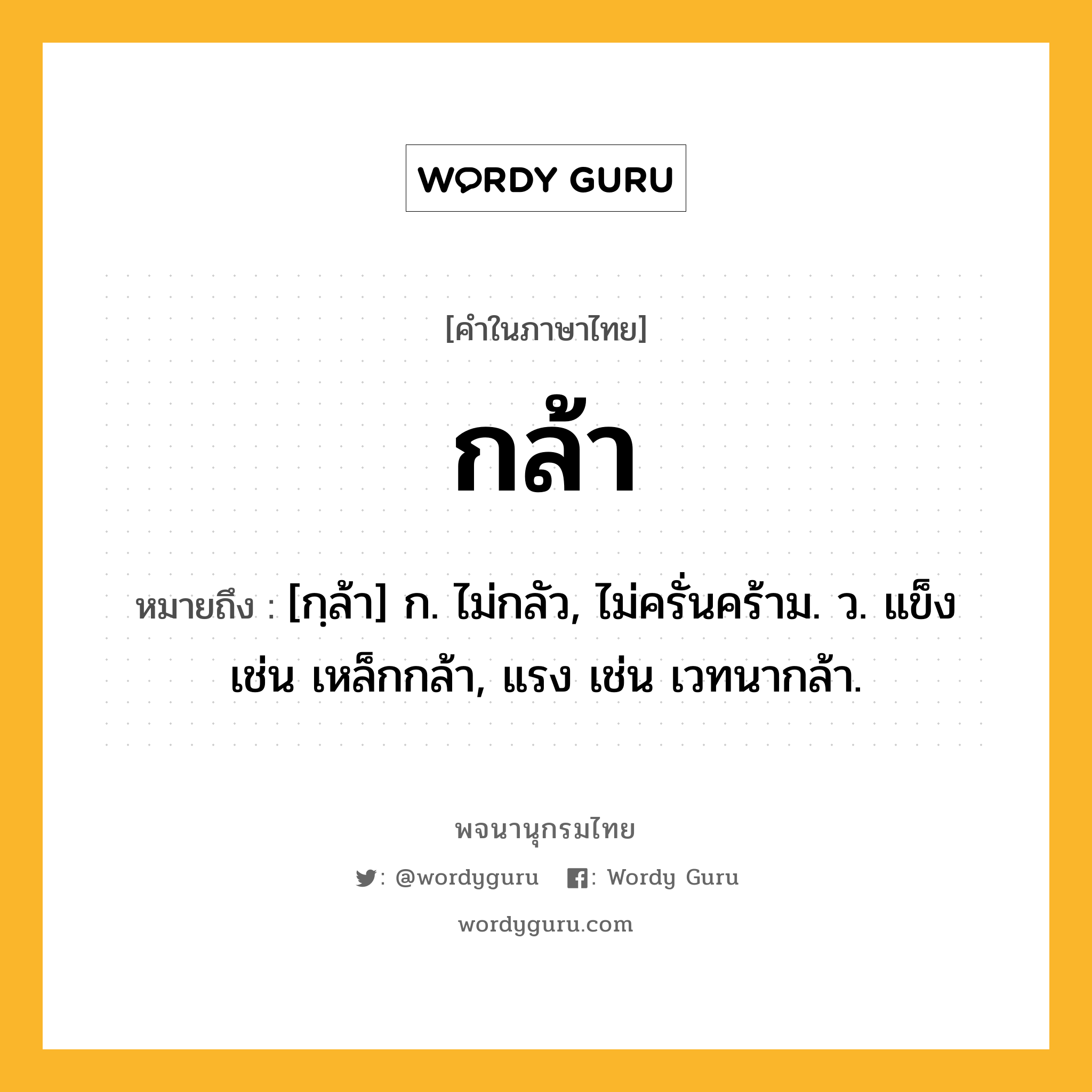 กล้า หมายถึงอะไร?, คำในภาษาไทย กล้า หมายถึง [กฺล้า] ก. ไม่กลัว, ไม่ครั่นคร้าม. ว. แข็ง เช่น เหล็กกล้า, แรง เช่น เวทนากล้า.