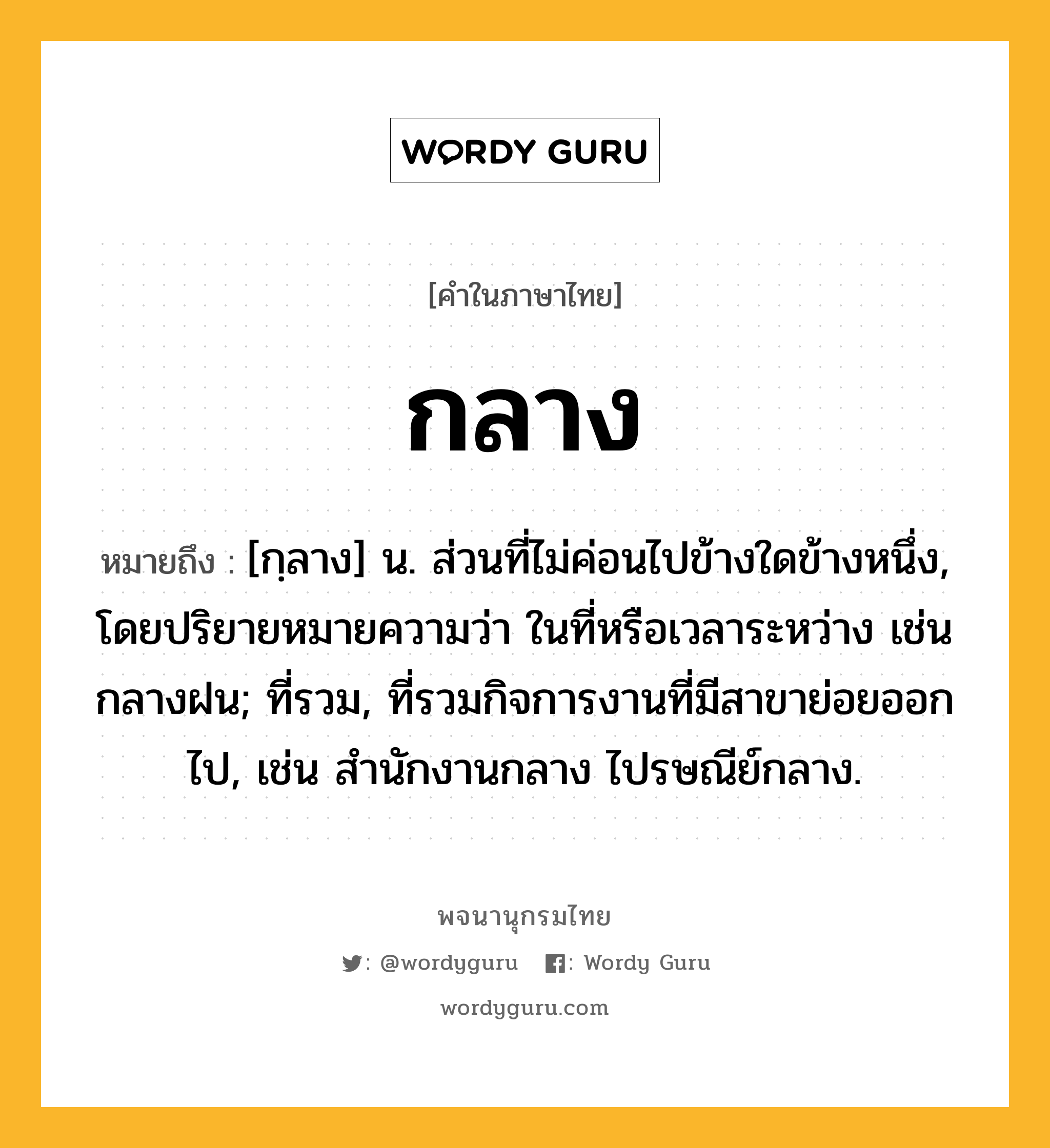 กลาง หมายถึงอะไร?, คำในภาษาไทย กลาง หมายถึง [กฺลาง] น. ส่วนที่ไม่ค่อนไปข้างใดข้างหนึ่ง, โดยปริยายหมายความว่า ในที่หรือเวลาระหว่าง เช่น กลางฝน; ที่รวม, ที่รวมกิจการงานที่มีสาขาย่อยออกไป, เช่น สํานักงานกลาง ไปรษณีย์กลาง.