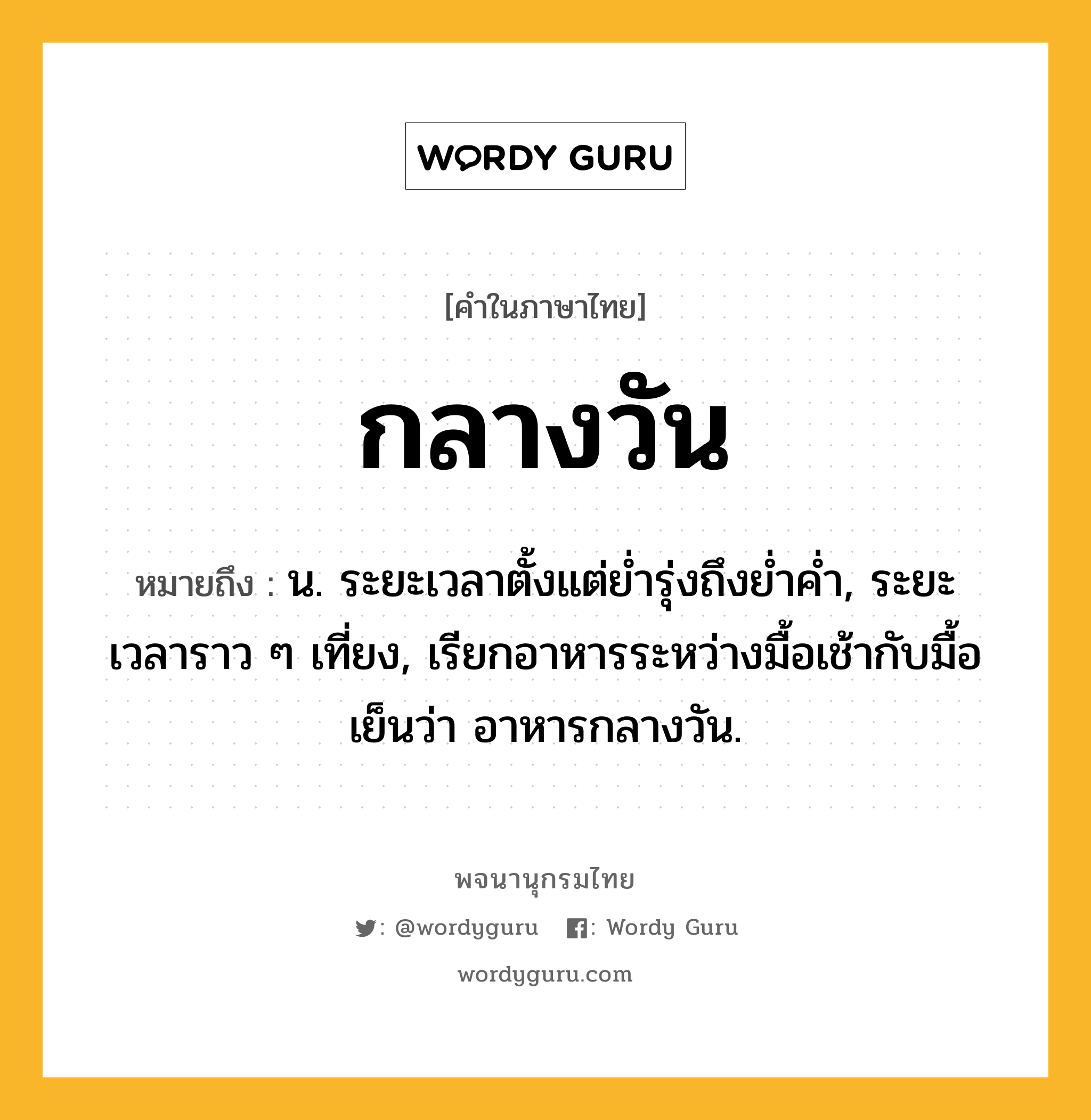 กลางวัน หมายถึงอะไร?, คำในภาษาไทย กลางวัน หมายถึง น. ระยะเวลาตั้งแต่ยํ่ารุ่งถึงยํ่าคํ่า, ระยะเวลาราว ๆ เที่ยง, เรียกอาหารระหว่างมื้อเช้ากับมื้อเย็นว่า อาหารกลางวัน.