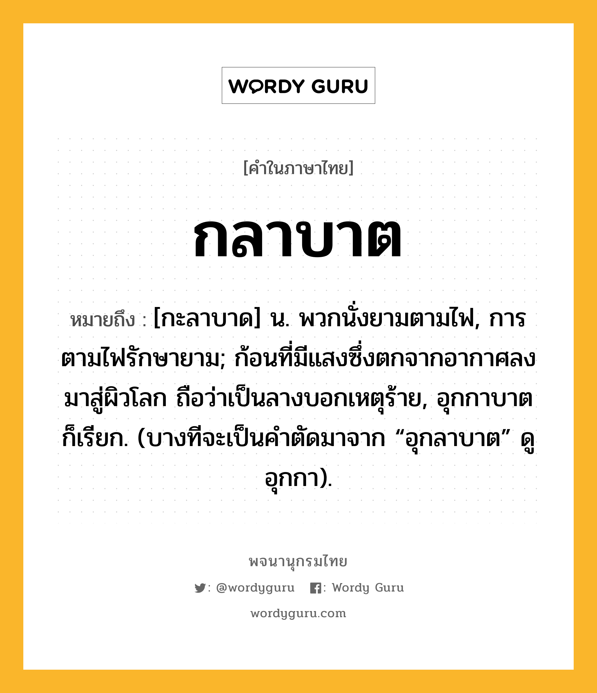 กลาบาต ความหมาย หมายถึงอะไร?, คำในภาษาไทย กลาบาต หมายถึง [กะลาบาด] น. พวกนั่งยามตามไฟ, การตามไฟรักษายาม; ก้อนที่มีแสงซึ่งตกจากอากาศลงมาสู่ผิวโลก ถือว่าเป็นลางบอกเหตุร้าย, อุกกาบาต ก็เรียก. (บางทีจะเป็นคําตัดมาจาก “อุกลาบาต” ดู อุกกา).