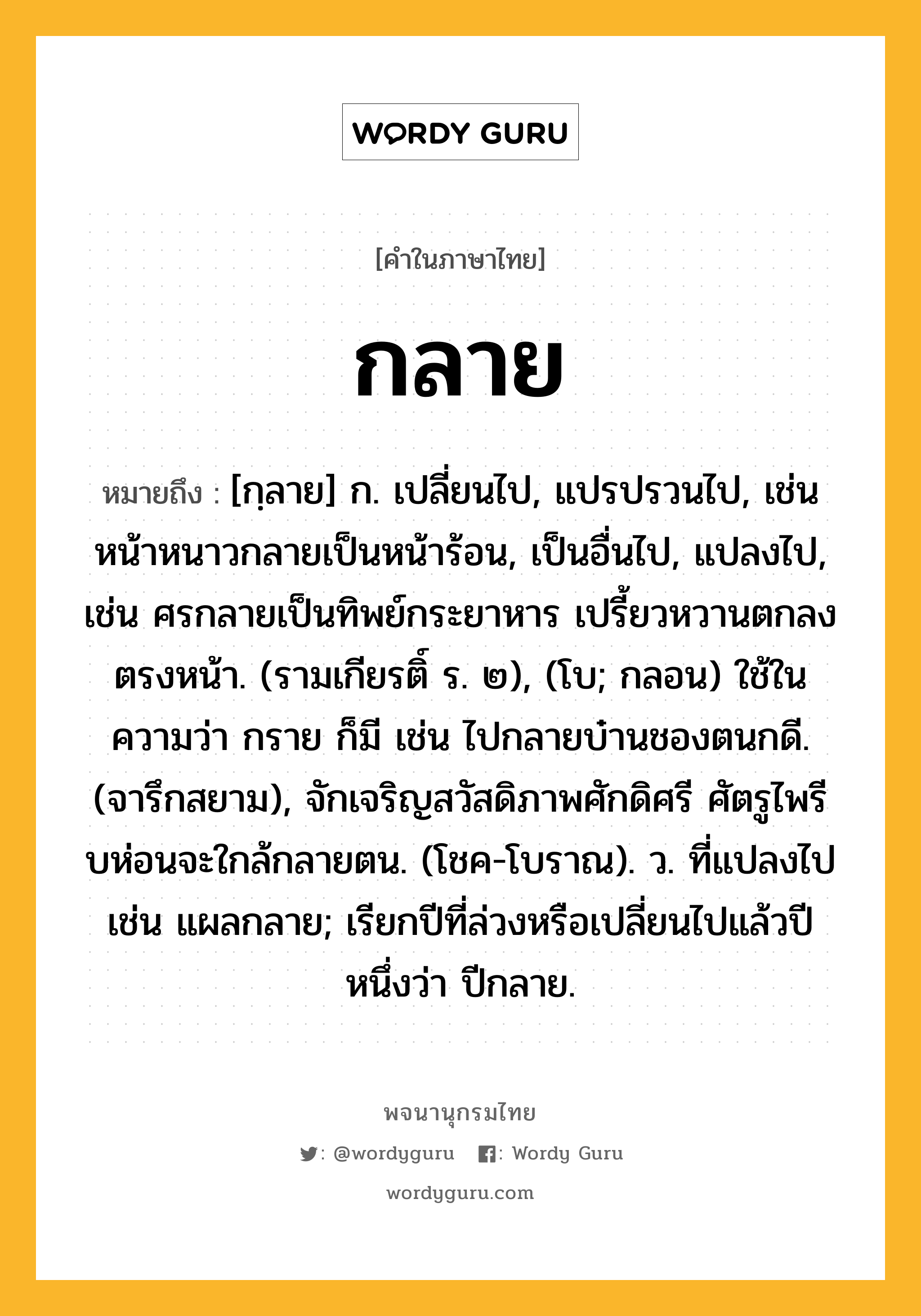 กลาย หมายถึงอะไร?, คำในภาษาไทย กลาย หมายถึง [กฺลาย] ก. เปลี่ยนไป, แปรปรวนไป, เช่น หน้าหนาวกลายเป็นหน้าร้อน, เป็นอื่นไป, แปลงไป, เช่น ศรกลายเป็นทิพย์กระยาหาร เปรี้ยวหวานตกลงตรงหน้า. (รามเกียรติ์ ร. ๒), (โบ; กลอน) ใช้ในความว่า กราย ก็มี เช่น ไปกลายบ๋านชองตนกดี. (จารึกสยาม), จักเจริญสวัสดิภาพศักดิศรี ศัตรูไพรี บห่อนจะใกล้กลายตน. (โชค-โบราณ). ว. ที่แปลงไป เช่น แผลกลาย; เรียกปีที่ล่วงหรือเปลี่ยนไปแล้วปีหนึ่งว่า ปีกลาย.