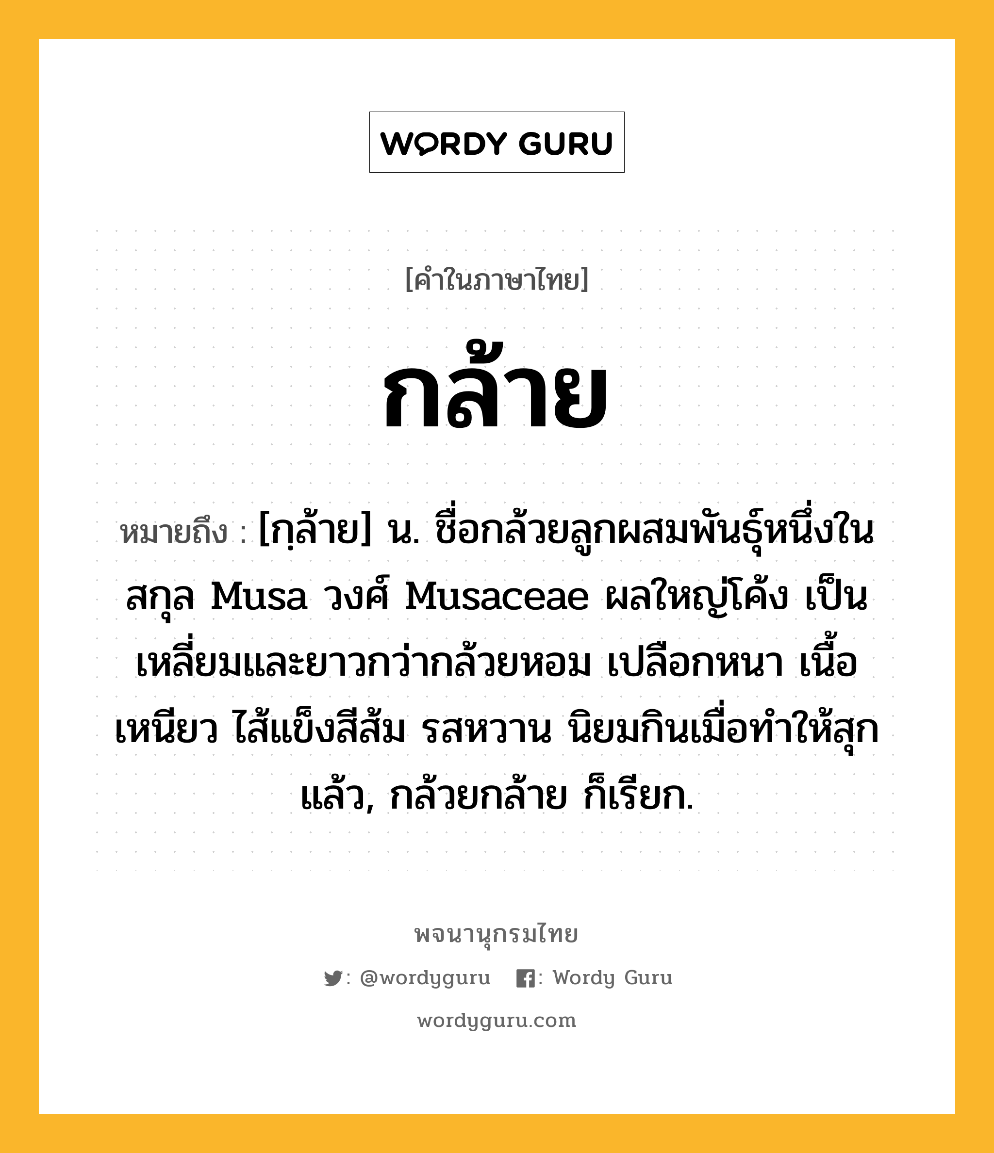 กล้าย หมายถึงอะไร?, คำในภาษาไทย กล้าย หมายถึง [กฺล้าย] น. ชื่อกล้วยลูกผสมพันธุ์หนึ่งในสกุล Musa วงศ์ Musaceae ผลใหญ่โค้ง เป็นเหลี่ยมและยาวกว่ากล้วยหอม เปลือกหนา เนื้อเหนียว ไส้แข็งสีส้ม รสหวาน นิยมกินเมื่อทำให้สุกแล้ว, กล้วยกล้าย ก็เรียก.