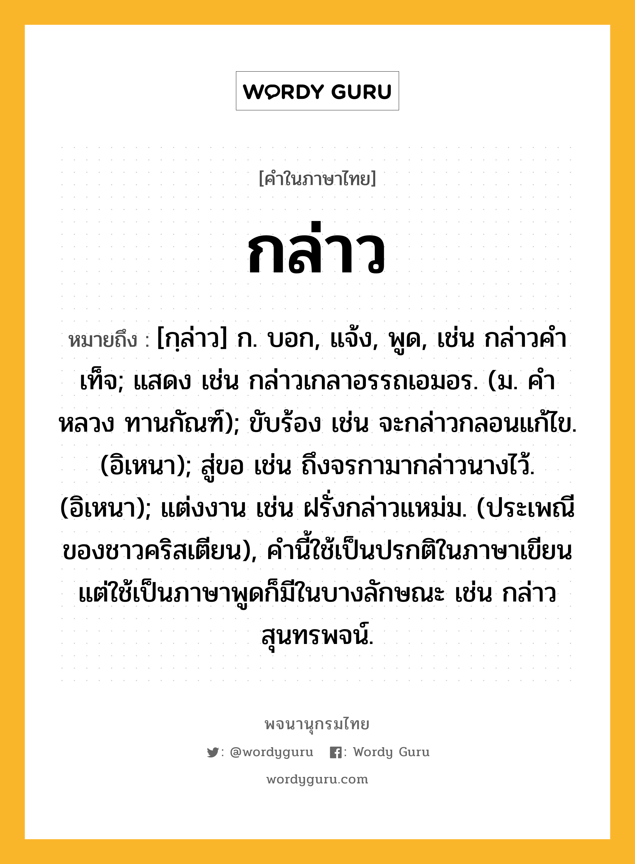 กล่าว หมายถึงอะไร?, คำในภาษาไทย กล่าว หมายถึง [กฺล่าว] ก. บอก, แจ้ง, พูด, เช่น กล่าวคําเท็จ; แสดง เช่น กล่าวเกลาอรรถเอมอร. (ม. คําหลวง ทานกัณฑ์); ขับร้อง เช่น จะกล่าวกลอนแก้ไข. (อิเหนา); สู่ขอ เช่น ถึงจรกามากล่าวนางไว้. (อิเหนา); แต่งงาน เช่น ฝรั่งกล่าวแหม่ม. (ประเพณีของชาวคริสเตียน), คํานี้ใช้เป็นปรกติในภาษาเขียน แต่ใช้เป็นภาษาพูดก็มีในบางลักษณะ เช่น กล่าวสุนทรพจน์.