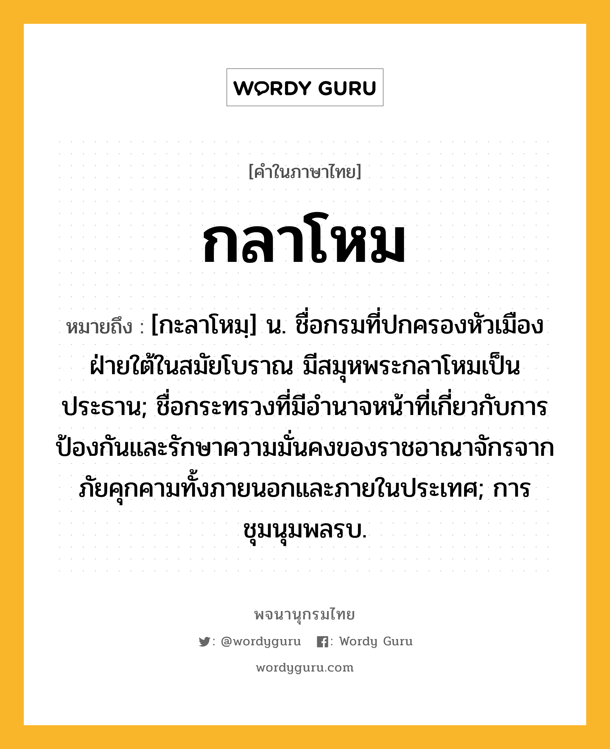 กลาโหม หมายถึงอะไร?, คำในภาษาไทย กลาโหม หมายถึง [กะลาโหมฺ] น. ชื่อกรมที่ปกครองหัวเมืองฝ่ายใต้ในสมัยโบราณ มีสมุหพระกลาโหมเป็นประธาน; ชื่อกระทรวงที่มีอํานาจหน้าที่เกี่ยวกับการป้องกันและรักษาความมั่นคงของราชอาณาจักรจากภัยคุกคามทั้งภายนอกและภายในประเทศ; การชุมนุมพลรบ.